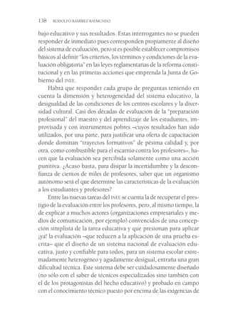 138  RODOLFO RAMÍREZ RAYMUNDO
bajo educativo y sus resultados. Estas interrogantes no se pueden
responder de inmediato pues corresponden propiamente al diseño
del sistema de evaluación, pero sí es posible establecer compromisos
básicos al definir “los criterios, los términos y condiciones de la eva-
luación obligatoria” en las leyes reglamentarias de la reforma consti-
tucional y en las primeras acciones que emprenda la Junta de Go-
bierno del inee.
Habrá que responder cada grupo de preguntas teniendo en
cuenta la dimensión y heterogeneidad del sistema educativo, la
desigualdad de las condiciones de los centros escolares y la diver-
sidad cultural. Casi dos décadas de evaluación de la “preparación
profesional” del maestro y del aprendizaje de los estudiantes, im-
provisada y con instrumentos pobres –cuyos resultados han sido
utilizados, por una parte, para justificar una oferta de capacitación
donde dominan “trayectos formativos” de pésima calidad y, por
otra, como combustible para el escarnio contra los profesores–, ha-
cen que la evaluación sea percibida solamente como una acción
punitiva. ¿Acaso basta, para disipar la incertidumbre y la descon-
fianza de cientos de miles de profesores, saber que un organismo
autónomo será el que determine las características de la evaluación
a los estudiantes y profesores?
Entre las nuevas tareas del inee se cuenta la de recuperar el pres-
tigio de la evaluación entre los profesores, pero, al mismo tiempo, la
de explicar a muchos actores (organizaciones empresariales y me-
dios de comunicación, por ejemplo) convencidos de una concep-
ción simplista de la tarea educativa y que presionan para aplicar
¡ya! la evaluación –que reducen a la aplicación de una prueba es-
crita– que el diseño de un sistema nacional de evaluación edu-
cativa, justo y confiable para todos, para un sistema escolar extre-
madamente heterogéneo y agudamente desigual, entraña una gran
dificultad técnica. Este sistema debe ser cuidadosamente diseñado
(no sólo con el saber de técnicos especializados sino también con
el de los protagonistas del hecho educativo) y probado en campo
con el conocimiento técnico puesto por encima de las exigencias de
 