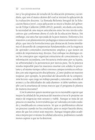 22  OLAC FUENTES MOLINAR
nes y los programas de estudio de la educación primaria y secun-
daria, que son el marco dentro del cual se iniciará la aplicación de
la evaluación docente. La llamada Reforma Integral de la Edu-
cación Básica (rieb), cuya aplicación se inició a finales del gobier-
no de Felipe Calderón (2006-2012), postuló, sin duda con razón,
la necesidad de una mayor articulación entre los tres niveles edu-
cativos que conforman ahora el ciclo de la educación básica. Sin
embargo, esa tarea fue ejecutada de la peor manera. Enfrentó a los
maestros a un planteamiento pedagógico innecesariamente com-
plejo, que mezcla formulaciones que destacan de forma simultá-
nea el desarrollo de competencias fundamentales con la exigencia
de aprender contenidos enormemente amplios y que tienen un
orden de importancia muy diverso. Este enfoque no distingue en-
tre los conceptos que organizan estructuras de conocimiento y la
información secundaria, con frecuencia irrelevante por su lejanía,
su arbitrariedad o la persistencia por inercia pura. En la práctica
resulta imposible para los maestros enseñar con solidez lo priori-
tario y al mismo tiempo cubrir extensos campos temáticos enfoca-
dos con una organización disciplinaria. ¿Cómo podría un maestro
respetar, por ejemplo, la prioridad del desarrollo de la compren-
sión lectora –que exige un trabajo pausado y reiterativo, sensible al
avance y a las dificultades de cada alumno– si debe también cum-
plir con la enseñanza de temas nuevos que el programa le plantea
de manera incesante?
Con lo anterior quiero mostrar que no es razonable esperar que
mejore la calidad de las prácticas del maestro si no se le propone un
marco de exigencias más sensato y viable. Aunque se trata de un
proceso en marcha, la rieb tendría que ser valorada con todo cuida-
do y modificada en consecuencia. Sé que es problemático alterar
un proceso cuando no ha concluido, pero es mejor hacerlo ahora,
antes de que los costos sean mayores. Aunque ningún plan acadé-
mico mejora por sí mismo la calidad educativa, podríamos cuando
menos aspirar a que no la deteriore.
 