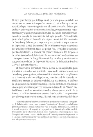LAS TAREAS DEL MAESTRO Y LOS DESAFÍOS DE LA EVALUACIÓN DOCENTE  23
Los poderes reales en la vida profesional
El otro gran factor que influye en el ejercicio profesional de los
maestros está constituido por las normas, costumbres y redes de
autoridad que realmente gobiernan al aparato escolar. Existe, por
un lado, un conjunto de normas formales, procedimientos regla-
mentados y organigramas de autoridad que en lo esencial provie-
nen de la década de los cuarenta del siglo pasado. Pero, además,
junto a lo legalmente formalizado, opera una definición no escrita
de derechos y deberes, prerrogativas y procedimientos que norman
en la práctica la vida profesional de los maestros y que es aplicada
por quienes conforman redes de poder real, formadas localmente
por la articulación, la alianza y la connivencia entre los dirigentes
de todos los niveles del sindicato de los maestros,1
los funcionarios
correspondientes de los gobiernos de los estados y, en ciertos ca-
sos, por autoridades de la propia Secretaría de Educación Pública
(sep) del gobierno federal.
El poder de la estructura real se deriva de su capacidad para
someter a la mediación sindical el acceso de los maestros a sus
derechos y prerrogativas, así como de intervenir en el cumplimien-
to o la omisión de sus obligaciones, para lo cual dispone de un
amplísimo margen de discrecionalidad. De esta manera, el disfrute
de un derecho o de una prestación o, en otro sentido, la omisión de
una responsabilidad aparecen como resultado de un “favor” que
los líderes o los funcionarios conceden al maestro a cambio de la
lealtad, la militancia en tareas ajenas a la educación o simplemente
por el otorgamiento de un pago. Este sistema de autoridad de facto
1
 Por sindicato me refiero básicamente al Sindicato Nacional de Trabajado-
res de la Educación, tanto en su vertiente “institucional”, la cual controla los ór-
ganos nacionales de dirección nacional y de la mayoría de los estados, como en
la autodenominada “democrática”, agrupada en la Coordinadora Nacional de
Trabajadores de la Educación. Existen otros organismos sindicales pero se trata
de organizaciones de carácter local o sectorial. La excepción más importante es
el Sindicato de Maestros al Servicio del Estado de México, que es la organización
más influyente en esa entidad.
 