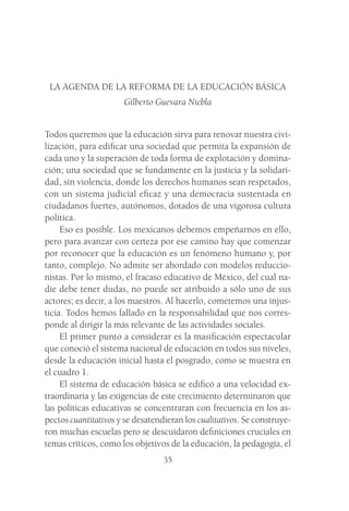 35
LA AGENDA DE LA REFORMA DE LA EDUCACIÓN BÁSICA
Gilberto Guevara Niebla
Todos queremos que la educación sirva para renovar nuestra civi-
lización, para edificar una sociedad que permita la expansión de
cada uno y la superación de toda forma de explotación y domina-
ción; una sociedad que se fundamente en la justicia y la solidari-
dad, sin violencia, donde los derechos humanos sean respetados,
con un sistema judicial eficaz y una democracia sustentada en
ciudadanos fuertes, autónomos, dotados de una vigorosa cultura
política.
Eso es posible. Los mexicanos debemos empeñarnos en ello,
pero para avanzar con certeza por ese camino hay que comenzar
por reconocer que la educación es un fenómeno humano y, por
tanto, complejo. No admite ser abordado con modelos reduccio-
nistas. Por lo mismo, el fracaso educativo de México, del cual na-
die debe tener dudas, no puede ser atribuido a sólo uno de sus
actores; es decir, a los maestros. Al hacerlo, cometemos una injus-
ticia. Todos hemos fallado en la responsabilidad que nos corres-
ponde al dirigir la más relevante de las actividades sociales.
El primer punto a considerar es la masificación espectacular
que conoció el sistema nacional de educación en todos sus niveles,
desde la educación inicial hasta el posgrado, como se muestra en
el cuadro 1.
El sistema de educación básica se edificó a una velocidad ex-
traordinaria y las exigencias de este crecimiento determinaron que
las políticas educativas se concentraran con frecuencia en los as-
pectos cuantitativos y se desatendieran los cualitativos. Se construye-
ron muchas escuelas pero se descuidaron definiciones cruciales en
temas críticos, como los objetivos de la educación, la pedagogía, el
 