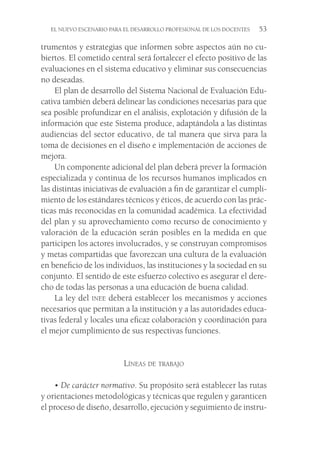 EL NUEVO ESCENARIO PARA EL DESARROLLO PROFESIONAL DE LOS DOCENTES  53
trumentos y estrategias que informen sobre aspectos aún no cu-
biertos. El cometido central será fortalecer el efecto positivo de las
evaluaciones en el sistema educativo y eliminar sus consecuencias
no deseadas.
El plan de desarrollo del Sistema Nacional de Evaluación Edu-
cativa también deberá delinear las condiciones necesarias para que
sea posible profundizar en el análisis, explotación y difusión de la
información que este Sistema produce, adaptándola a las distintas
audiencias del sector educativo, de tal manera que sirva para la
toma de decisiones en el diseño e implementación de acciones de
mejora.
Un componente adicional del plan deberá prever la formación
especializada y continua de los recursos humanos implicados en
las distintas iniciativas de evaluación a fin de garantizar el cumpli-
miento de los estándares técnicos y éticos, de acuerdo con las prác-
ticas más reconocidas en la comunidad académica. La efectividad
del plan y su aprovechamiento como recurso de conocimiento y
valoración de la educación serán posibles en la medida en que
participen los actores involucrados, y se construyan compromisos
y metas compartidas que favorezcan una cultura de la evaluación
en beneficio de los individuos, las instituciones y la sociedad en su
conjunto. El sentido de este esfuerzo colectivo es asegurar el dere-
cho de todas las personas a una educación de buena calidad.
La ley del inee deberá establecer los mecanismos y acciones
necesarios que permitan a la institución y a las autoridades educa-
tivas federal y locales una eficaz colaboración y coordinación para
el mejor cumplimiento de sus respectivas funciones.
Líneas de trabajo
• De carácter normativo. Su propósito será establecer las rutas
y orientaciones metodológicas y técnicas que regulen y garanticen
el proceso de diseño, desarrollo, ejecución y seguimiento de instru-
 