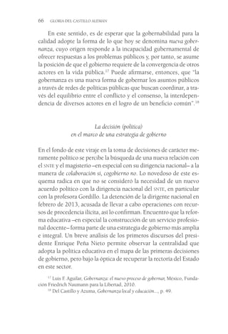 66  GLORIA DEL CASTILLO ALEMÁN
En este sentido, es de esperar que la gobernabilidad para la
calidad adopte la forma de lo que hoy se denomina nueva gober-
nanza, cuyo origen responde a la incapacidad gubernamental de
ofrecer respuestas a los problemas públicos y, por tanto, se asume
la posición de que el gobierno requiere de la convergencia de otros
actores en la vida pública.17
Puede afirmarse, entonces, que “la
gobernanza es una nueva forma de gobernar los asuntos públicos
a través de redes de políticas públicas que buscan coordinar, a tra-
vés del equilibrio entre el conflicto y el consenso, la interdepen-
dencia de diversos actores en el logro de un beneficio común”.18
La decisión (política)
en el marco de una estrategia de gobierno
En el fondo de este viraje en la toma de decisiones de carácter me-
ramente político se percibe la búsqueda de una nueva relación con
el snte y el magisterio –en especial con su dirigencia nacional– a la
manera de colaboración sí, cogobierno no. Lo novedoso de este es-
quema radica en que no se consideró la necesidad de un nuevo
acuerdo político con la dirigencia nacional del snte, en particular
con la profesora Gordillo. La detención de la dirigente nacional en
febrero de 2013, acusada de llevar a cabo operaciones con recur-
sos de procedencia ilícita, así lo confirman. Encuentro que la refor-
ma educativa –en especial la construcción de un servicio profesio-
nal docente– forma parte de una estrategia de gobierno más amplia
e integral. Un breve análisis de los primeros discursos del presi-
dente Enrique Peña Nieto permite observar la centralidad que
adopta la política educativa en el mapa de las primeras decisiones
de gobierno, pero bajo la óptica de recuperar la rectoría del Estado
en este sector.
17
 Luis F. Aguilar, Gobernanza: el nuevo proceso de gobernar, México, Funda-
ción Friedrich Naumann para la Libertad, 2010.
18
 Del Castillo y Azuma, Gobernanza local y educación..., p. 49.
 