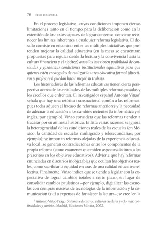 78  ELSIE ROCKWELL
En el proceso legislativo, cuyas condiciones imponen ciertas
limitaciones tanto en el tiempo para la deliberación como en la
extensión de los textos capaces de lograr consenso, conviene reco-
nocer los límites inherentes a cualquier reforma legislativa. El de-
safío consiste en encontrar entre las múltiples iniciativas que pre-
tenden mejorar la calidad educativa (en la mesa se encuentran
propuestas para regular desde la lectura y la convivencia hasta la
cultura financiera y el ajedrez) aquellas que tienen posibilidad de con-
solidar y garantizar condiciones institucionales equitativas para que
quienes estén encargados de realizar la tarea educativa formal (directi-
vos y profesores) puedan hacer mejor su trabajo.
Los historiadores de las reformas educativas tienen cierta pers-
pectiva acerca de los resultados de las múltiples reformas pasadas y
los escollos que enfrentan. El investigador español Antonio Viñao1
señala que hay una retórica transnacional común a las reformas,
pues todas aducen el fracaso de reformas anteriores y la necesidad
de adecuar la educación a los cambios recientes (la informática y el
inglés, por ejemplo). Viñao considera que las reformas tienden a
fracasar por su amnesia histórica. Enlista varias razones: se ignora
la heterogeneidad de las condiciones reales de las escuelas (en Mé-
xico, la cantidad de escuelas multigrado y telesecundarias, por
ejemplo); se importan reformas alejadas de la experiencia educati-
va local; se generan contradicciones entre los componentes de la
propia reforma (como exámenes que miden aspectos distintos a los
prescritos en los objetivos educativos). Advierte que hay reformas
enunciadas en discursos inobjetables que ocultan los objetivos rea-
les, como sacrificar la equidad en aras de una calidad educativa se-
lectiva. Finalmente, Viñao indica que se tiende a legislar con la ex-
pectativa de lograr cambios totales a corto plazo, en lugar de
consolidar cambios paulatinos –por ejemplo, digitalizar las escue-
las con compras masivas de tecnologías de la información y la co-
municación (tic) a expensas de fortalecer la lectura–; se cree “en la
1
 Antonio Viñao Frago. Sistemas educativos, culturas escolares y reformas: con-
tinuidades y cambios, Madrid, Ediciones Morata, 2002.
 