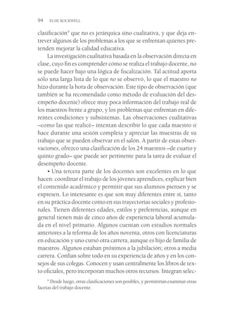 94  ELSIE ROCKWELL
clasificación9
que no es jerárquica sino cualitativa, y que deja en-
trever algunos de los problemas a los que se enfrentan quienes pre-
tenden mejorar la calidad educativa.
La investigación cualitativa basada en la observación directa en
clase, cuyo fin es comprender cómo se realiza el trabajo docente, no
se puede hacer bajo una lógica de fiscalización. Tal actitud aporta
sólo una larga lista de lo que no se observó, lo que el maestro no
hizo durante la hora de observación. Este tipo de observación (que
también se ha recomendado como método de evaluación del des-
empeño docente) ofrece muy poca información del trabajo real de
los maestros frente a grupo, y los problemas que enfrentan en dife-
rentes condiciones y subsistemas. Las observaciones cualitativas
–como las que realicé– intentan describir lo que cada maestro sí
hace durante una sesión completa y apreciar las muestras de su
trabajo que se pueden observar en el salón. A partir de estas obser-
vaciones, ofrezco una clasificación de los 24 maestros –de cuarto y
quinto grado– que puede ser pertinente para la tarea de evaluar el
desempeño docente.
• Una tercera parte de los docentes son excelentes en lo que
hacen: coordinar el trabajo de los jóvenes aprendices, explicar bien
el contenido académico y permitir que sus alumnos piensen y se
expresen. Lo interesante es que son muy diferentes entre sí, tanto
en su práctica docente como en sus trayectorias sociales y profesio-
nales. Tienen diferentes edades, estilos y preferencias, aunque en
general tienen más de cinco años de experiencia laboral acumula-
da en el nivel primario. Algunos cuentan con estudios normales
anteriores a la reforma de los años noventa, otros con licenciaturas
en educación y uno cursó otra carrera, aunque es hijo de familia de
maestros. Algunos estaban próximos a la jubilación; otros a media
carrera. Confían sobre todo en su experiencia de años y en los con-
sejos de sus colegas. Conocen y usan centralmente los libros de tex-
to oficiales, pero incorporan muchos otros recursos. Integran selec-
9
 Desde luego, otras clasificaciones son posibles, y permitirían examinar otras
facetas del trabajo docente.
 