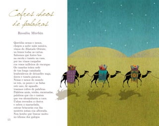 Cofres cheos
de palabras
Rosalía Morlán

12

Queridas nenas e nenos,
chegou a noite máis máxica,
vimos do Afastado Oriente,
xa lemos todas as cartas.
Sabemos que fostes bos
na escola e tamén na casa,
por iso vimos cargados
cos vosos milleiros de encargas.
Os camelos teñen sede
de tan longa camiñada
lembrádevos de deixarlles auga,
doces e tamén patacas.
Nenas e nenos do mundo
os reis, os paxes e as fadas
este ano, de agasallo
traemos cofres de palabras.
Palabras azuis, verdes, encarnadas,
palabras que rin e cantan
que vos aloumiñarán a cara.
Unhas recenden a choiva
e saben a marmelada,
outras brincarán coa lúa
mentres soñan coa alborada.
Non houbo que buscar moito
no idioma dos galegos

 