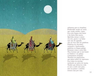 sabiamos que se atopaban.
Pedímoslle axuda ao vento
que cando asubía, canta,
leva esta lingua moi lonxe
e fai desta fala maxia.
Queridas nenas e nenos
cos reis, paxes e as fadas
este ano de agasallo
vén un tren cheo de palabras.
Palabras de chocolate,
caramelo e lambonadas,
palabras en lingua galega
fermosas coma a nosa fala.
Non tivemos que ir moi lonxe
en Galicia e no galego
conseguimos atopalas.
Traemos un papaventos
que pinta nubes de esperanza
leva soños ás estrelas
enchendo as noites de maxia.
Tendes que deitarvos cedo
se non a noite non pasa,
nós cos paxes e camelos
iremos casa por casa.

13

 