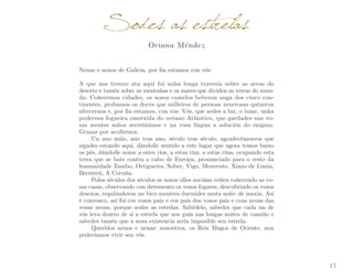 Sodes as estrelas
Oriana Méndez

Nenas e nenos de Galicia, por fin estamos con vós:
A que nos trouxo ata aquí foi unha longa travesía sobre as areas do
deserto e tamén sobre as montañas e os mares que dividen as terras do mun­
do. Coñecemos cidades, os nosos camelos beberon auga dos cinco con­
tinentes, probamos os doces que milleiros de persoas xenerosas quixeron
ofrecernos e, por fin estamos, con vós. Vós, que sodes a luz, o lume, unha
poderosa fogueira emerxida do océano Atlántico, que gardades nas vo­
sas mentes soños secretísimos e na vosa lingua a solución do enigma.
Grazas por acollernos.
Un ano máis, ano tras ano, século tras século, agradecémosvos que
sigades estando aquí, dándolle sentido a este lugar que agora temos baixo
os pés, dándolle nome a estes ríos, a estas rías, a estas rúas, ocupando esta
terra que se bate contra o cabo de Europa, pronunciado para o resto da
humanidade Tambo, Ortigueira, Sober, Vigo, Mourente, Xinzo de Limia,
Becerreá, A Coruña.
Polos séculos dos séculos os nosos ollos anciáns veñen coñecendo as vo­
sas casas, observando con detemento os vosos fogares, descubrindo os vosos
desexos, regalándovos un bico mentres durmides nesta noite de maxia. Así
é convosco, así foi cos vosos pais e cos pais dos vosos pais e coas avoas das
vosas avoas, porque sodes as estrelas. Sabédelo, sabedes que cada un de
vós leva dentro de si a estrela que nos guía nas longas noites de camiño e
sabedes tamén que a nosa existencia sería imposible sen estrela.
Queridos nenos e nenas: nosoutros, os Reis Magos de Oriente, non
poderiamos vivir sen vós.

17

 