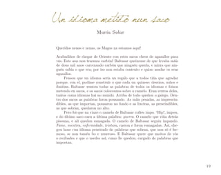 Un idioma metido nun saco
María Solar

Queridos nenos e nenas, os Magos xa estamos aquí!
Acabadiños de chegar de Oriente con estes sacos cheos de agasallos para
vós. Este ano non traemos carbón! Baltasar queixouse de que levaba máis
de dous mil anos carrexando carbón que ninguén quería, e mirra que nin­
guén sabía o que era; por iso non estaba contento e quixo mudar os seus
agasallos.
Pensou que un idioma sería un regalo que a todos tiña que agradar
porque, con el, podíase construír o que cada un quixese: desexos, soños e
ilusións. Baltasar xuntou todas as palabras de todos os idiomas e foinos
metendo en sacos, e os sacos colocounos sobre o camelo. Eran centos deles,
tantos coma idiomas hai no mundo. Arriba de todo quedou o galego. Den­
tro dos sacos as palabras foron pousando. As máis pesadas, as imprescin­
dibles, as que importan, pousaron no fondo e as lixeiras, as prescindibles,
as que sobran, quedaron no alto.
Pero foi que na viaxe o camelo de Baltasar colleu impo. “Hip”, impou,
e do último saco caeu a última palabra: guerra. O camelo que viña detrás
pisouna, e alí quedou esmagada. O camelo de Baltasar seguiu impando.
Fame, mentira, enfermidade, tristura, caeron e foron esmagadas. Así, che­
gou hoxe cun idioma peneirado de palabras que sobran, que non só é fer­
moso, se non tamén bo e xeneroso. E Baltasar quere que moitos de vós
o recibades e que o usedes así, como lle quedou, cargado de palabras que
importan.

19

 