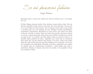 Se os paxaros falasen
Lupe Gómez

Queridos nenos e nenas que voades por riba da inmensa neve e do simpá­
tico sol:
Os Reis Magos estamos mudos. Non sabemos contar chistes, falar. Por iso
facemos agasallos cando amence nas caras dos seres humanos. O noso ofi­
cio é crear beleza nos días escuros. Vós os nenos e nenas sodes coma avións
e viaxades polo ceo e por debaixo do mar. Pedides cousiñas marabillosas,
pequeniñas, importantes. Recibimos as vosas cartas, que veñen con sabor
a amoras, emoción e turrón. Este ano fostes bos porque estivestes atentos
na escola, e agora desexades unha boneca que debuxe metáforas de xabón
na auga verde. Un xoguete que fale galego cando os paxaros canten e os
espellos digan palabras de amor. Agasallos que veñan nas ás mecánicas
dese avión que voa por debaixo das árbores e da terra. Unha nena pediu
unha flor que escriba poemas nos ollos brillantes dos autobuses, nos vesti­
dos tranquilos da madrugada. Durmide contentos, agardando que chegue
un camión cheo de experimentos científicos, e unha galiña que toque a
pandeireta. Falamos o idioma máis doce do mundo, e ese agasallo é coma
un acordeón de festa.

21

 