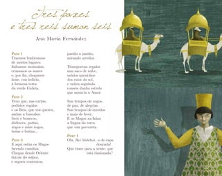Tres paxes
e tres reis suman seis
Ana María Fernández

Paxe 1
Traemos lembranzas
de moitos lugares.
Saltamos montañas,
cruzamos os mares
e, por fin, chegamos
hoxe, con ledicia,
á fermosa terra
da verde Galicia.
Paxe 2
Vexo que, nas cartas,
pedistes regalos
e os Reis, que vos queren,
andan a buscalos:
bicis e bonecos,
disfraces, patíns,
xogos e máis xogos,
botas e botíns…
Paxe 3
E aquí están os Magos
facendo camiños.
Chegan dende Oriente
detrás do solpor,
e seguen contentos,

pasiño a pasiño,
mirando arredor.
Transportan regalos
nun saco de nube,
saúdos quentiños
dos raios do sol,
e veñen seguindo
ronseis dunha estrela
que anuncia o Amor.
Son tempos de xogos,
de paz, de alegrías.
Son tempos de enredos
e mais de lecer.
E os Magos xa falan
a lingua da terra
que van percorrer.
Paxe 1
Ola, Rei Melchor, o de capa 		
			dourada!
Que traes para a xente, que 		
		está ilusionada?

 