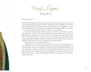 Reis Magos
Antía Otero

Nenos e nenas...!
Os tres Reis Magos por fin estamos aquí despois dunha longa viaxe na que
atravesamos mares e desertos, vales e montañas. Como sabedes, vimos dun
país moi afastado, dun lugar máxico onde as nubes son de algodón e os ríos
de seda prateada. No noso fogar, os animais falan linguas sabias e as mulle­
res e os homes bailan xuntos entre as árbores e as estrelas.
Hai xa moitos días que saímos da casa, o camiño non foi fácil e xa imos
algo maiores..., por iso estamos tan felices de visitar estas terras e traer os
agasallos que anotastes nas vosas cartas. Algunhas eran moi longas. Non
sei se o trouxemos todo..., incluso tivemos que sentar un camelo enriba dos
baúis para poder pechalos de tantos xoguetes, libros xeniais e soños que nos
pedistes. Pero antes de nada, a pregunta máis importante:
Fostes moi bos e moi boas este ano?
Dicídenos: Si ou non? De seguro que si!! Así que, como sabemos que
vos portastes ben, hoxe debedes deitarvos cedo para que poidamos facer o
noso traballo. E non vale quedar cun ollo aberto, eh? Somos tímidos e se
nos asustades botamos a correr! Ah!, non esquezades deixar tres anacos de
biscoito para que repoñamos forzas, aínda que se os vosos pais teñen un va­
siño de licor café..., mellor aínda! Sede moi felices e vémonos o 5 de xaneiro
do ano que vén!

31

 