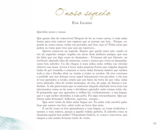 O noso segredo
Eva Lozano

Queridos nenos e nenas:
Que ganas tiña de coñecervos! Despois de ler as vosas cartas, é toda unha
honra para min coñecer uns rapaces que se portan tan ben... Porque, se­
gundo as vosas cartas, todos vos portades moi ben, non si? Polas caras que
poñen os vosos pais vexo que non me equivoco...
Quería contarvos un segredo. Espero que quede entre nós: cando eu
era un rapaciño sempre xogaba cos meus dous mellores amigos, que non
fai falta que vos diga como se chamaban... Viviamos alá por Oriente, un
territorio afastado cheo de misterios, covas e xenios que viven en lámpadas,
como ben sabedes. Un día chegou á nosa aldea unha velliña cun estraño
obxecto nas mans. Levou á boca unha pequena frauta que colgaba daquela
bolsa de pel vermella e comezou a tocar unha fermosa música que encheu
toda a rúa e fíxolles abrir as ventás a todos os veciños. Os tres corremos
a pedirlle que nos deixase tocar aquel instrumento tan peculiar, e ela non
só nos aprendeu a tocalo, senón que nos falou da terra da que viña, unha
terra afastada, chea de verdes montañas, de ríos, de auga, de danzas e tra­
dicións. A nós pareceunos que os misterios daquela afastada terra eran tan
interesantes coma os da nosa e decidimos aprender máis cousas sobre ela.
O primeiriño que nos aprendeu a velliña foi, evidentemente, a súa lingua,
que é o que mellor identifica a cada pobo. Foi algo extraordinario. Que pa­
labras máis fermosas!: bolboreta, agarimo, cóxegas...
Que sorte tedes de falar unha lingua así. Na miña vida escoitei pala­
bras que soasen tan ben, sobre todo na boca dun neno.
E así foi como os tres aprendemos a vosa lingua, as vosas tradicións e
mesmo a vosa música, grazas a aquela velliña gaiteira. E sabedes como se
chamaba aquela boa muller? Chamábase Galicia, si, coma a vosa terra, que
chegou a nós nunha fermosa tarde de verán.
33

 