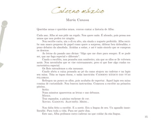 Caderno máxico
María Canosa

Queridas nenas e queridos nenos, vouvos contar a historia de Alba:
Cada ano, Alba só nos pide un regalo. Non quere máis. É abondo, pois pensa nos
nenos que non poden ter ningún.
Non escribe carta, nin o di en alto, nin sinala o xoguete preferido. Alba escri­
be nun anaco pequeno de papel como quere a sorpresa, dóbrao ben dobradiño, e
pono debaixo da almofada. Axúdaa a soñar, e así é máis sinxelo que se cumpran
os desexos.
As letras do pasado ano dicían: “Algo que me dure para sempre. E se pode
ser, que me faga especial e diferente”.
Cando o escribiu, non pensaba nun sombreiro, nin que os ollos se lle volvesen
azuis. Non necesitaba que se vise externamente, pero si que fose algo cunha ca­
racterística especial.
Os Reis entendemos a súa mensaxe.
Cando abriu a caixa pousada ao pé da cama atopou un caderno e un lapis
sen mina. Tiña as tapas duras, e unha inscrición: Caderno máxico das túas
palabras.
Refregou un pouco os ollos, pois acababa de espertar. Aquel lapis sen mina
comíaa de curiosidade. Non buscou instrucións. Comezou a escribir na primeira
páxina.
Soño.
Nuns minutos apareceron as letras e uns debuxos.
Maxia.
Tras segundos, a páxina encheuse de cor.
Xouba. Gadoupa. Aloumiño. Medo…
Non daba feito a escribir. E a sorrir. Era a lingua de seu. Un agasallo inme­
llorable. Para toda a vida. Para ser parte dun.
Este ano, Alba pediunos outro caderno no que coidar da súa lingua.

35

 