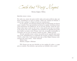 Carta dos Reis Magos
Inma López Silva

Queridas nenas e nenos,
Por unha vez, somos nós quen escribe unha carta para pedirvos algo: por
favor, mandádenos as cartas en galego. Aínda que veñamos de Oriente, o
certo é que o galego é a lingua na que nos comunicamos.
E, por suposto, non queremos pedirvos algo tan importante sen darvos
nada a cambio. Para que poidades escribirnos en galego, decidimos deixar
varios dicionarios nas bibliotecas. Se iso non fose abondo, tamén lle escri­
bimos unha carta a cada un dos vosos e vosas profes para que vos axuden,
se for preciso. Por certo, engadimos uns caramelos aos agasallos dos profes
para darlles un ánimo extra. Porque, entre nós, aos profes encántanlles os
caramelos, por iso non vos deixan comelos na clase... Dálles envexa!
Así que, queridas nenas e nenos, tras pedirvos este agasallo único para
nós os tres, despedímonos xa. Lembrade que escribir en galego é divertido,
é fácil e, sobre todo, é máis sinxelo para que os Reis Magos teñamos coñe­
cemento das vosas cartas... Todo vantaxes!
Moitos bicos
Melchor, Gaspar e Baltasar
PD: Grazas aos que nos deixades as tres copiñas de coñac e a auga
para os camelos. Non sabedes o que prestan ao traballar toda a noite!

37

 