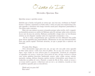 O sono de Icía
Mercedes Queixas Zas

Queridas nenas e queridos nenos:
Sabedes que a hucha real garda as cartas que, ano tras ano, recibimos no Nadal?
Lemos e relemos, repasamos os baúis unha e outra vez para non esquecermos nin­
gún agasallo e iniciamos esta longa travesía anual para chegarmos puntualiños á
cita desta noite convosco.
Mais este ano saímos un pouco atrasados porque unha esvelta, áxil e xoganti­
na lavandeira pousou no ombro de Baltasar para lle entregar unha carta extravia­
da ao caer da saca da carteira. Baltasar acariñoulle a longa cola e os tres ficamos
atentos ao seu elegante camiñar antes de emprender novamente o voo.
	 Ao ler a carta, comprobamos que a petición era ben diferente! Icía pedía
dous únicos agasallos ben sorprendentes. Mirámonos os tres moi desconcertados.
Para que quería aquilo? Prestade atención, xa que a propia Icía o misterio vai
desvelar!
Prezados Reis Magos:
Teño demasiados xogos para min soa, así que este ano pido como agasallo
de Reis unha artesa e unha saca chea de globos. Xa sei que non veñen nos catálogos, mais confío na vosa astucia para os conseguirdes. Gustaría de compartir
os agasallos cos nenos e nenas que viven preto de min, así que encherei a artesa
coas miñas palabras favoritas: lambetada, azucre, soño, xolda, arroaz, estrela,
marmelo, cantiga, debuxo, laranxa, queixo, sorriso e brincadeira, para despois introducilas nos globos de cores. Durante a mañá do Día de Reis, cando os nenos e
as nenas anden a pasear, ceibareinos cara ao ceo e, ao estalaren, inzarán as rúas
de palabras-agasallo para as descubriren.
Mañá será un gran día!
Boa noite!
43

 