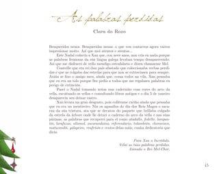 A s palabras perdidas
Clara do Roxo

Benqueridos nenos. Benqueridas nenas: o que vou contarvos agora vaivos
impresionar moito. Así que moi atentos e atentas…
Este Nadal coñecín a Xan que, con nove anos, non cría en nada porque
as palabras fermosas da súa lingua galega levaban tempo desaparecendo.
Así que me disfracei de vello mendigo estrafalario e dixen chamarme Mel.
Conteille que era rei dun país afastado que coleccionaba verbas perdi­
das e que as colgaba das estrelas para que non se extraviasen para sempre.
Axiña se fixo o amigo meu, aínda que, coma todos na vila, Xan pensaba
que eu era un tolo porque lles pedía a todos que me regalasen palabras en
perigo de extinción.
Pasei o Nadal tomando notas nun caderniño coas cores do arco da
vella, escoitando os vellos e consultando libros antigos e o día 5 de xaneiro
desaparecín sen deixar rastro.
Xan levara un gran desgusto, pois collérame cariño aínda que pensaba
que eu era un mentireiro. Nin os agasallos do día dos Reis Magos o saca­
ran da súa tristura, ata que se decatou do paquete que brillaba colgado
da estrela da árbore onde lle deixei o caderno do arco da vella e nas súas
páxinas, as palabras que recuperei para el como atadallo, fedello, lampantín, larafuzas, ollomol, xacarandaina, referendario, tolambrón, chorovisco,
matacandís, galapeiro, roufeñón e centos delas máis, cunha dedicatoria que
dicía:
Para Xan o Incrédulo.
Velaí as túas palabras perdidas.
Asinado o Rei Mel-Chor.

45

 