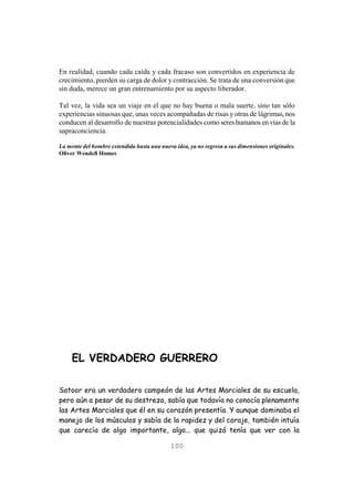 100
En realidad, cuando cada caída y cada fracaso son convertidos en experiencia de
crecimiento, pierden su carga de dolor y contracción. Se trata de una conversión que
sin duda, merece un gran entrenamiento por su aspecto liberador.
Tal vez, la vida sea un viaje en el que no hay buena o mala suerte, sino tan sólo
experiencias sinuosas que, unas veces acompañadas de risas y otras de lágrimas, nos
conducen al desarrollo de nuestras potencialidades como seres humanos en vías de la
supraconciencia.
La mente del hombre extendida hasta una nueva idea, ya no regresa a sus dimensiones originales.
Oliver Wendell Homes
EL VERDADERO GUERRERO
Satoor era un verdadero campeón de las Artes Marciales de su escuela,
pero aún a pesar de su destreza, sabía que todavía no conocía plenamente
las Artes Marciales que él en su corazón presentía. Y aunque dominaba el
manejo de los músculos y sabía de la rapidez y del coraje, también intuía
que carecía de algo importante, algo... que quizá tenía que ver con la
 