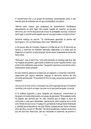 150
sí encontraron fue a un grupo de personas, descansando junto a una
enorme pila de monedas de oro que exclamaban con júbilo:
"¡Mirad este tesoro que acabamos de desenterrar! Estábamos
descansando en este lugar del camino cuando de repente, un anciano
derviche, por cierto muy parecido al que te acompaña, nos dijo: Cavad en
este lugar y encontraréis aquello que es roca para unos y oro para otros."
Ibrahím maldijo su suerte. "Si hubiéramos apartado la piedra del
hormiguero, tú y yo habríamos sido ricos “¡Maldita sea!”
A los pocos días de travesía, llegaron a orillas de un río. El derviche se
detuvo y mientras se hallaban sentados esperando a la balsa que se
disponía a cruzarlos, un pez emergió varias veces, boqueando en dirección
hacia ellos.
"Este pez", dijo el derviche, "nos está enviando un mensaje que dice: Me
he tragado una piedra, agarradme y dadme de comer aquella hierba”, dijo
el derviche señalando unas matas, “así podré vomitarla y encontrar alivio.
¡Caminantes tened piedad!"
En ese instante apareció la balsa que se disponía a cruzarlos e Ibrahím,
impaciente por seguir adelante, empujó al derviche dentro de ella
diciendo apresurado. “¡Crucemos! Al fin y al cabo, los peces no son asunto
nuestro”.
Una vez en la otra orilla, el barquero se sintió agradecido por la moneda
recibida y les indicó un lugar cercano en el que podrían pasar la noche.
A la mañana siguiente y poco después del amanecer, encontraron al
barquero diciendo alborozado a un grupo de personas: "En la pasada noche
ha pasado una estrella por mi vida. Sucedió que al llegar la hora de
retirarme a casa para descansar, aparecieron unos viajeros en la orilla
solicitando mis servicios. Y aunque mi jornada de trabajo había finalizado
y, además parecían pobres, me dije: Bueno, aunque sea por hacer la buena
obra del día y recibir el “Baraka”, decidiré ayudarles y realizar el servicio
que me solicitan. Pues bien, una vez realizado el cometido, de pronto vi
 