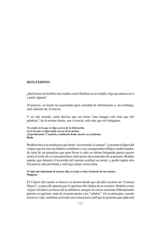 152
REFLEXIONES
¿Qué busca un hombre tan erudito como Ibrahím en un simple viaje que parece no ir
a parte alguna?
Al parecer, su mente ha acumulado gran cantidad de información y, sin embargo,
está sediento de vivencias.
Y en este sentido, suele decirse que así como “una imagen vale más que mil
palabras”, de la misma forma, una vivencia, vale más que mil imágenes.
No creáis en lo que os digo acerca de la Liberación,
ni en los que os diga nadie acerca de la misma,
¡Experimentad! Y sentiréis y hablaréis desde vuestro ser profundo.
Buda
Ibrahím busca la enseñanza que brota “recorriendo el camino” yencarna la figura del
viajero que ha roto sus hábitos cotidianos y sus consiguientes reflejos condicionados.
Se trata de un peregrino que para llevar a cabo su íntima búsqueda parece querer
sentir el exilio de su casa para hacer salir partes desconocidas de su persona. Ibrahím
supone que durante el recorrido del camino acallará su mente, y podrá captar otra
frecuencia más profunda y sutil que intuye como alma.
El viaje más importante de nuestra vida, es el que se hace al interior de uno mismo.
Pitágoras
El Viajero del cuento se busca a sí mismo desde que decidió recorrer un “Camino
Mayor”, y para ello apuesta por la apertura del chakra de su corazón. Ibrahím como
viajero iniciático en busca de la sabiduría, aunque en varias ocasiones falla haciendo
patente su egoísmo, trata de avanzar atento a las “señales”. En un principio, cuando
inicia su viaje, mantiene activada una consciencia sutil que le promete que nada será
 
