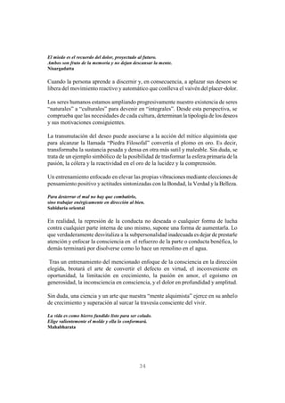 34
El miedo es el recuerdo del dolor, proyectado al futuro.
Ambos son fruto de la memoria y no dejan descansar la mente.
Nisargadatta
Cuando la persona aprende a discernir y, en consecuencia, a aplazar sus deseos se
libera del movimiento reactivo y automático que conlleva el vaivén del placer-dolor.
Los seres humanos estamos ampliando progresivamente nuestro existencia de seres
“naturales” a “culturales” para devenir en “integrales”. Desde esta perspectiva, se
comprueba que las necesidades de cada cultura, determinan la tipología de los deseos
y sus motivaciones consiguientes.
La transmutación del deseo puede asociarse a la acción del mítico alquimista que
para alcanzar la llamada “Piedra Filosofal” convertía el plomo en oro. Es decir,
transformaba la sustancia pesada y densa en otra más sutil y maleable. Sin duda, se
trata de un ejemplo simbólico de la posibilidad de trasformar la esfera primaria de la
pasión, la cólera y la reactividad en el oro de la lucidez y la comprensión.
Un entrenamiento enfocado en elevar las propias vibraciones mediante elecciones de
pensamiento positivo y actitudes sintonizadas con la Bondad, la Verdad yla Belleza.
Para desterrar el mal no hay que combatirlo,
sino trabajar enérgicamente en dirección al bien.
Sabiduría oriental
En realidad, la represión de la conducta no deseada o cualquier forma de lucha
contra cualquier parte interna de uno mismo, supone una forma de aumentarla. Lo
que verdaderamente desvitaliza a la subpersonalidad inadecuada es dejar de prestarle
atención y enfocar la consciencia en el refuerzo de la parte o conducta benéfica, lo
demás terminará por disolverse como lo hace un remolino en el agua.
Tras un entrenamiento del mencionado enfoque de la consciencia en la dirección
elegida, brotará el arte de convertir el defecto en virtud, el inconveniente en
oportunidad, la limitación en crecimiento, la pasión en amor, el egoísmo en
generosidad, la inconsciencia en consciencia, y el dolor en profundidad y amplitud.
Sin duda, una ciencia y un arte que nuestra “mente alquimista” ejerce en su anhelo
de crecimiento y superación al surcar la travesía consciente del vivir.
La vida es como hierro fundido listo para ser colado.
Elige valientemente el molde y ella lo conformará.
Mahabharata
 