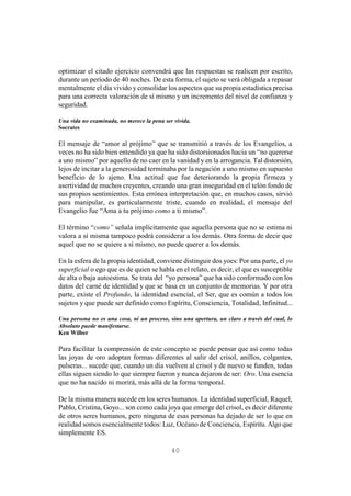 40
optimizar el citado ejercicio convendrá que las respuestas se realicen por escrito,
durante un período de 40 noches. De esta forma, el sujeto se verá obligada a repasar
mentalmente el día vivido y consolidar los aspectos que su propia estadística precisa
para una correcta valoración de sí mismo y un incremento del nivel de confianza y
seguridad.
Una vida no examinada, no merece la pena ser vivida.
Socrates
El mensaje de “amor al prójimo” que se transmitió a través de los Evangelios, a
veces no ha sido bien entendido ya que ha sido distorsionados hacia un “no quererse
a uno mismo” por aquello de no caer en la vanidad y en la arrogancia. Tal distorsión,
lejos de incitar a la generosidad terminaba por la negación a uno mismo en supuesto
beneficio de lo ajeno. Una actitud que fue deteriorando la propia firmeza y
asertividad de muchos creyentes, creando una gran inseguridad en el telón fondo de
sus propios sentimientos. Esta errónea interpretación que, en muchos casos, sirvió
para manipular, es particularmente triste, cuando en realidad, el mensaje del
Evangelio fue “Ama a tu prójimo como a ti mismo”.
El término “como” señala implícitamente que aquella persona que no se estima ni
valora a sí misma tampoco podrá considerar a los demás. Otra forma de decir que
aquel que no se quiere a sí mismo, no puede querer a los demás.
En la esfera de la propia identidad, conviene distinguir dos yoes: Por una parte, el yo
superficial o ego que es de quien se habla en el relato, es decir, el que es susceptible
de alta o baja autoestima. Se trata del “yo persona” que ha sido conformado con los
datos del carné de identidad y que se basa en un conjunto de memorias. Y por otra
parte, existe el Profundo, la identidad esencial, el Ser, que es común a todos los
sujetos y que puede ser definido como Espíritu, Consciencia, Totalidad, Infinitud...
Una persona no es una cosa, ni un proceso, sino una apertura, un claro a través del cual, lo
Absoluto puede manifestarse.
Ken Wilber
Para facilitar la comprensión de este concepto se puede pensar que así como todas
las joyas de oro adoptan formas diferentes al salir del crisol, anillos, colgantes,
pulseras... sucede que, cuando un día vuelven al crisol y de nuevo se funden, todas
ellas siguen siendo lo que siempre fueron y nunca dejaron de ser: Oro. Una esencia
que no ha nacido ni morirá, más allá de la forma temporal.
De la misma manera sucede en los seres humanos. La identidad superficial, Raquel,
Pablo, Cristina, Goyo... son como cada joya que emerge del crisol, es decir diferente
de otros seres humanos, pero ninguna de esas personas ha dejado de ser lo que en
realidad somos esencialmente todos: Luz, Océano de Conciencia, Espíritu. Algo que
simplemente ES.
 