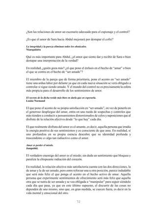 72
¿Son las relaciones de amor un escenario adecuado para el espionaje y el control?
¿Es que el amor de Sara hacia Abdul mejorará por destapar el cofre?
La integridad y la pureza eliminan todos los obstáculos.
Nisargadatta
Qué es más importante para Abdul, ¿el amor que siente dar y recibir de Sara o bien
destapar una interpretación de la verdad?
En realidad, ¿quién goza más? ¿el que pone el énfasis en el hecho de “amar” o bien
el que se centra en el hecho de “ser amado”?
El miembro de la pareja que de forma prioritaria, pone el acento en “ser amado”
tiene una ardua labor por delante ya que en cada nueva situación se verá obligado a
controlar si sigue siendo amado. Y el mundo del control no es precisamente la esfera
más propicia para el desarrollo de los sentimientos de amor.
El secreto de la dicha reside más bien en darla que en esperarla.
Louise Normand
El que pone el acento de su propia satisfacción en “ser amado”, en vez de ponerlo en
el generoso despliegue del amar, entra en una rueda de sospechas y controles que
más tienden a conducir a pensamientos distorsionados de celos ysuposiciones que al
disfrute de la relación afectiva desde “lo que hay” cada día.
El que realmente disfruta del amor es el amante, es decir, aquella persona que irradia
la energía positiva de sus sentimientos y es consciente de que ama. En realidad, si
uno profundiza en su propia esencia descubre que su identidad profunda y
trascendente es algo tan radiactivo como el amor.
Amar es perder el miedo.
Jampolski.
El verdadero enemigo del amor es el miedo; sin duda un sentimiento que bloquea y
paraliza la chispeante radiación del corazón.
En realidad, la relación afectiva más satisfactoria cuenta con las dos direcciones, la
de amar y la de ser amado, pero entre reforzar una u otra posición, parece indudable
que será más feliz el que ponga el acento en el hecho activo de amar. Aquella
persona que experimente sentimientos de ofrecimiento será más feliz que aquella
otra que se nutra de ser amada y se vea obligada a “manipular” para seguir siéndolo
cada día que pasa, ya que en este último supuesto, el discurrir de las cosas no
dependen de uno mismo, sino que, en gran medida, se cuecen fuera, es decir en la
vida mental y emocional del otro.
 