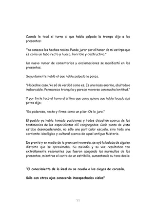 77
Cuando le tocó el turno al que había palpado la trompa dijo a los
presentes:
"Yo conozco los hechos reales. Puedo jurar por el honor de mi estirpe que
es como un tubo recto y hueco, horrible y destructivo."
Un nuevo rumor de comentarios y exclamaciones se manifestó en los
presentes.
Seguidamente habló el que había palpado la panza.
"Hacedme caso. Yo sé de verdad como es. Es una masa enorme, abultada e
inabarcable. Permanece tranquila y parece moverse con mucha lentitud."
Y por fin le tocó el turno al último que como quiera que había tocado sus
patas dijo:
"Es poderoso, recto y firme como un pilar. Os lo juro."
El pueblo ya había tomado posiciones y todos discutían acerca de los
testimonios de los especialistas allí congregados. Cada punto de vista
estaba desencadenando, no sólo una particular escuela, sino toda una
corriente ideológica y cultural acerca de aquel antiguo Misterio.
De pronto y en medio de la gran controversia, se oyó la balada de alguien
distante que se aproximaba. Su melodía y su voz resultaban tan
extrañamente resonantes que fueron apagando los murmullos de los
presentes, mientras el canto de un estribillo, aumentando su tono decía:
“El conocimiento de lo Real no se revela a los ciegos de corazón.
Sólo con otros ojos conocerás insospechados cielos"
 