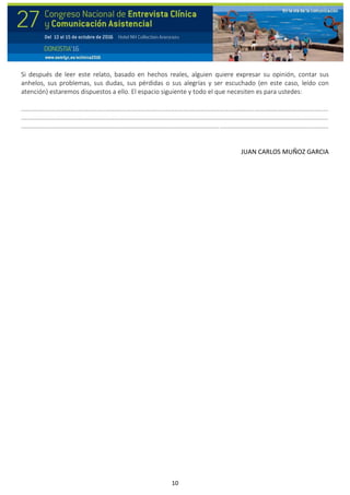 10
Si después de leer este relato, basado en hechos reales, alguien quiere expresar su opinión, contar sus
anhelos, sus problemas, sus dudas, sus pérdidas o sus alegrías y ser escuchado (en este caso, leído con
atención) estaremos dispuestos a ello. El espacio siguiente y todo el que necesiten es para ustedes:
..................................................................................................................................................................................
..................................................................................................................................................................................
..................................................................................................................................................................................
JUAN CARLOS MUÑOZ GARCIA
 