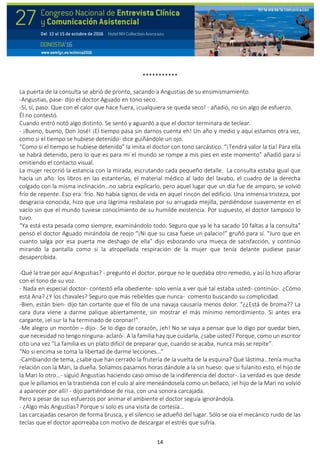 14
***********
La puerta de la consulta se abrió de pronto, sacando a Angustias de su ensimismamiento.
-Angustias, pase- dijo el doctor Aguado en tono seco.
-Sí, sí, paso. Que con el calor que hace fuera, ¡cualquiera se queda seco! - añadió, no sin algo de esfuerzo.
Él no contestó.
Cuando entró notó algo distinto. Se sentó y aguardó a que el doctor terminara de teclear.
- ¡Bueno, bueno, Don José! ¡El tiempo pasa sin darnos cuenta eh! Un año y medio y aquí estamos otra vez,
como si el tiempo se hubiese detenido- dice guiñándole un ojo.
“Como si el tiempo se hubiese detenido” la imita el doctor con tono sarcástico. “¡Tendrá valor la tía! Para ella
se habrá detenido, pero lo que es para mí el mundo se rompe a mis pies en este momento” añadió para sí
omitiendo el contacto visual.
La mujer recorrió la estancia con la mirada, escrutando cada pequeño detalle. La consulta estaba igual que
hacía un año: los libros en las estanterías, el material médico al lado del lavabo, el cuadro de la derecha
colgado con la misma inclinación…no sabría explicarlo, pero aquel lugar que un día fue de amparo, se volvió
frío de repente. Eso era: frío. No había signos de vida en aquel rincón del edificio. Una inmensa tristeza, por
desgracia conocida, hizo que una lágrima resbalase por su arrugada mejilla, perdiéndose suavemente en el
vacío sin que el mundo tuviese conocimiento de su humilde existencia. Por supuesto, el doctor tampoco lo
tuvo.
“Ya está esta pesada como siempre, examinándolo todo. Seguro que ya le ha sacado 10 faltas a la consulta”
pensó el doctor Aguado mirándola de reojo “¡Ni que su casa fuese un palacio!” gruñó para sí. “Juro que en
cuanto salga por esa puerta me deshago de ella” dijo esbozando una mueca de satisfacción, y continúo
mirando la pantalla como si la atropellada respiración de la mujer que tenía delante pudiese pasar
desapercibida.
-Qué la trae por aquí Angustias? - preguntó el doctor, porque no le quedaba otro remedio, y así lo hizo aflorar
con el tono de su voz.
- Nada en especial doctor- contestó ella obediente- solo venía a ver qué tal estaba usted- continúo-. ¿Cómo
está Ana? ¿Y los chavales? Seguro que más rebeldes que nunca- comento buscando su complicidad.
-Bien, están bien- dijo tan cortante que el filo de una navaja causaría menos dolor. “¿¿Está de broma?? La
cara dura viene a darme palique abiertamente, sin mostrar el más mínimo remordimiento. Si antes era
cargante, ¡el sur la ha terminado de coronar!”.
-Me alegro un montón – dijo-. Se lo digo de corazón, ¡eh! No se vaya a pensar que lo digo por quedar bien,
que necesidad no tengo ninguna- aclaró-. A la familia hay que cuidarla, ¿sabe usted? Porque, como un escritor
cito una vez “La familia es un plato difícil de preparar que, cuando se acaba, nunca más se repite”.
“No si encima se toma la libertad de darme lecciones…”
-Cambiando de tema, ¿sabe que han cerrado la frutería de la vuelta de la esquina? Qué lástima…tenía mucha
relación con la Mari, la dueña. Solíamos pasarnos horas dándole a la sin hueso: que si fulanito esto, el hijo de
la Mari lo otro…- siguió Angustias haciendo caso omiso de la indiferencia del doctor-. La verdad es que desde
que le pillamos en la trastienda con el culo al aire meneándosela como un bellaco, ¡el hijo de la Mari no volvió
a aparecer por allí! - dijo partiéndose de risa, con una sonora carcajada.
Pero a pesar de sus esfuerzos por animar el ambiente el doctor seguía ignorándola.
- ¿Algo más Angustias? Porque si solo es una visita de cortesía…
Las carcajadas cesaron de forma brusca, y el silencio se adueñó del lugar. Sólo se oía el mecánico ruido de las
teclas que el doctor aporreaba con motivo de descargar el estrés que sufría.
 