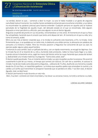 15
-La verdad, doctor es que…- comenzó a decir la mujer. La cara le había mudado a un gesto de angustia
camuflada hasta el momento. Sus mejillas hacían verdaderos esfuerzos para no echarse a temblar, y sus labios
no encontraban las palabras precisas para hacerse entender. Cualquier persona en aquella sala se hubiese
percatado de la fragilidad de aquella mujer, del delicado estado en el que se encontraba. Sólo alguien
dispuesto a mirar percibiría su aflicción; pero ese alguien no era el doctor Aguado.
Angustias se perdió de pronto en sus recuerdos, remontándose un mes atrás. Al momento en el que su Paco
fue atropellado, haciendo que el corazón que tanto amó dejase de latir. Al momento en el que su vida, tal y
como la conocía, acabó.
Miró una vez más al doctor creyendo que, si lo miraba lo suficiente este levantaría, al fin, la mirada. Creía
firmemente que, si se quedaba así un ratito más, le dedicaría una cálida sonrisa, la abrazaría con palabras de
consuelo y la invitaría a hablar. Pero los minutos pasaron y Angustias fue consciente de que sus ojos no
ejercían poder alguno sobre aquel hombre.
Y entonces la cosa cambió. Sacó un pañuelo de tela y, con un rápido movimiento, se enjugó las lágrimas. Con
la mirada fija en él se levantó de su silla y, burlando todo protocolo, rodeo la mesa hasta llegar a su lado.
Cuando estuvo lo bastante cerca, cogió las manos del doctor entre las suyas haciendo que cesase de teclear
y, dedicándole una mirada maternal, le pregunto: “Cómo está usted, José”.
El doctor quedó paralizado. Tras un instante alzó la mirada; sus ojos no podían ocultar la sorpresa. Ella acarició
suavemente la piel de sus manos, al tiempo que sonreía con dulzura. Sin salir de su asombro, le sostuvo la
mirada. Fue de ese modo como descubrió a Angustias, , vallecana de 71 años, dueña de una mercería y casada
desde los 25 con Paco, un repartidor gaditano. La tristeza que aquellos ajados ojos emanaban lo cautivó, y la
calidez y el cariño que transmitían lo atraparon haciendo que se perdiera en ellos. Y así Don José, el doctor
Aguado, José, se dejó hacer.
El doctor permaneció mudo durante un rato más.
-Bien, muy bien- contestó con total sinceridad y, tras besar sus ancianas manos, la invitó a sentarse a su lado.
LORENA AGUIRRE SARABIA
 