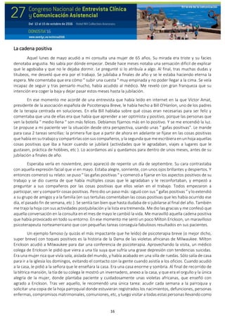 16
La cadena positiva
Aquel lunes de mayo acudió a mi consulta una mujer de 65 años. Su mirada era triste y su facies
denotaba angustia. No sabía por dónde empezar. Desde hace meses notaba una sensación difícil de explicar
que le agobiaba y que no le dejaba dormir. Le pregunté si lo atribuía a algo. Al final, tras muchas dudas y
titubeos, me desveló que era por el trabajo. Se jubilaba a finales de año y se le estaba haciendo eterna la
espera. Me comentaba que era cómo " subir una cuesta " muy empinada y no poder llegar a la cima. Se veía
incapaz de seguir y tras pensarlo mucho, había acudido al médico. Me reveló con gran franqueza que su
intención era coger la baja y dejar pasar estos meses hasta la jubilación.
En ese momento me acordé de una entrevista que había leído en internet en la que Víctor Amat,
presidente de la asociación española de Psicoterapia Breve, le había hecho a Bill O'Hanlon, uno de los padres
de la terapia centrada en soluciones. En ella Bill hablaba sobre qué cosas eran necesarias para ser feliz y
comentaba que una de ellas era que había que aprender a ser optimista y positivo, porque las personas que
ven la botella " medio llena " son más felices. Debíamos fijarnos más en lo positivo. Y se me encendió la luz.
Le propuse a mi paciente ver la situación desde otra perspectiva, usando unas " gafas positivas”. Le mande
para casa 2 tareas sencillas: la primera fue que a partir de ahora en adelante se fijase en las cosas positivas
que había en su trabajo y compartirlas con sus compañeros, y la segunda que me escribiera en un hoja aquellas
cosas positivas que iba a hacer cuando se jubilará (actividades que le agradaban, viajes a lugares que le
gustasen, práctica de hobbies, etc ). Lo acordamos así y quedamos para dentro de unos meses, antes de su
jubilación a finales de año.
Esperaba verla en noviembre, pero apareció de repente un día de septiembre. Su cara contrastaba
con aquella expresión facial que vi en mayo. Estaba alegre, sonriente, con unos ojos brillantes y despiertos. Y
entonces comenzó su relato: se puso " las gafas positivas " y comenzó a fijarse en los aspectos positivos de su
trabajo y se dio cuenta de que había múltiples cosas que le agradaban y le reconfortaban, y empezó a
preguntar a sus compañeros por las cosas positivas que ellos veían en el trabajo. Todos empezaron a
participar, ver y compartir cosas positivas. Pero dio un paso más: siguió con sus " gafas positivas " y lo extendió
a su grupo de amigos y a la familia (en sus tertulias comentaban las cosas positivas que les había ocurrido ese
día, el pasado fin de semana, etc ). Se sentía tan bien que hasta dudaba de si jubilarse al final del año. También
me trajo la hoja con sus actividades postjubilación y la lista era tremenda. Me dio las gracias y me confesó que
aquella conversación en la consulta en el mes de mayo le cambió la vida. Me maravilló aquella cadena positiva
que había provocado en todo su entorno. En ese momento me sentí un poco Milton Erickson, un maravilloso
psicoterapeuta norteamericano que con pequeñas tareas conseguía fabulosos resultados en sus pacientes.
Un ejemplo famoso (y quizás el más impactante que he leído) de psicoterapia breve (o mejor dicho,
super breve) con toques positivos es la historia de la Dama de las violetas africanas de Milwaukee. Milton
Erickson acudió a Milwaukee para dar una conferencia de psicoterapia. Aprovechando la visita, un médico
colega de Erickson le pidió que viera a una tía suya que sufría una grave depresión con tendencias suicidas.
Era una mujer rica que vivía sola, aislada del mundo, y había acabado en una silla de ruedas. Sólo salía de casa
para ir a la iglesia los domingos, evitando el contacto con la gente cuando asistía a los oficios. Cuando acudió
a la casa, le pidió a la señora que le enseñara la casa. Era una casa enorme y sombría. Al final de recorrido de
la tétrica mansión, la tía de su colega le mostró un invernadero, anexo a la casa, y que era el orgullo y la única
alegría de la mujer, donde plantaba paciente y cuidadosamente unas violetas africanas, que enseñó con
agrado a Erickson. Tras ver aquello, le recomendó una única tarea: acudir cada semana a la parroquia y
solicitar una copia de la hoja parroquial donde estuvieran registrados los nacimientos, defunciones, personas
enfermas, compromisos matrimoniales, comuniones, etc, y luego visitar a todas estas personas llevando como
 