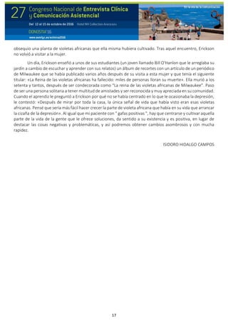17
obsequio una planta de violetas africanas que ella misma hubiera cultivado. Tras aquel encuentro, Erickson
no volvió a visitar a la mujer.
Un día, Erickson enseñó a unos de sus estudiantes (un joven llamado Bill O'Hanlon que le arreglaba su
jardín a cambio de escuchar y aprender con sus relatos) un álbum de recortes con un artículo de un periódico
de Milwaukee que se había publicado varios años después de su visita a esta mujer y que tenía el siguiente
titular: «La Reina de las violetas africanas ha fallecido: miles de personas lloran su muerte». Ella murió a los
setenta y tantos, después de ser condecorada como “La reina de las violetas africanas de Milwaukee”. Paso
de ser una persona solitaria a tener multitud de amistades y ser reconocida y muy apreciada en su comunidad.
Cuando el aprendiz le preguntó a Erickson por qué no se había centrado en lo que le ocasionaba la depresión,
le contestó: «Después de mirar por toda la casa, la única señal de vida que había visto eran esas violetas
africanas. Pensé que sería más fácil hacer crecer la parte de violeta africana que había en su vida que arrancar
la cizaña de la depresión». Al igual que mi paciente con " gafas positivas ", hay que centrarse y cultivar aquella
parte de la vida de la gente que le ofrece soluciones, da sentido a su existencia y es positiva, en lugar de
destacar las cosas negativas y problemáticas, y así podremos obtener cambios asombrosos y con mucha
rapidez.
ISIDORO HIDALGO CAMPOS
 