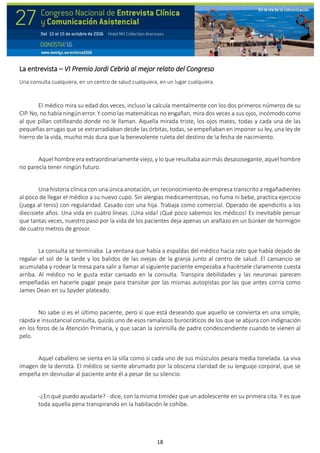 18
La entrevista – VI Premio Jordi Cebrià al mejor relato del Congreso
Una consulta cualquiera, en un centro de salud cualquiera, en un lugar cualquiera.
El médico mira su edad dos veces, incluso la calcula mentalmente con los dos primeros números de su
CIP. No, no había ningún error. Y como las matemáticas no engañan, mira dos veces a sus ojos, incómodo como
al que pillan cotilleando donde no le llaman. Aquella mirada triste, los ojos mates, todas y cada una de las
pequeñas arrugas que se extrarradiaban desde las órbitas, todas, se empeñaban en imponer su ley, una ley de
hierro de la vida, mucho más dura que la benevolente ruleta del destino de la fecha de nacimiento.
Aquel hombre era extraordinariamente viejo, y lo que resultaba aún más desasosegante, aquel hombre
no parecía tener ningún futuro.
Una historia clínica con una única anotación, un reconocimiento de empresa transcrito a regañadientes
al poco de llegar el médico a su nuevo cupo. Sin alergias medicamentosas, no fuma ni bebe, practica ejercicio
(juega al tenis) con regularidad. Casado con una hija. Trabaja como comercial. Operado de apendicitis a los
diecisiete años. Una vida en cuatro líneas. ¡Una vida! ¡Qué poco sabemos los médicos! Es inevitable pensar
que tantas veces, nuestro paso por la vida de los pacientes deja apenas un arañazo en un búnker de hormigón
de cuatro metros de grosor.
La consulta se terminaba. La ventana que había a espaldas del médico hacia rato que había dejado de
regalar el sol de la tarde y los balidos de las ovejas de la granja junto al centro de salud. El cansancio se
acumulaba y rodear la mesa para salir a llamar al siguiente paciente empezaba a hacérsele claramente cuesta
arriba. Al médico no le gusta estar cansado en la consulta. Transpira debilidades y las neuronas parecen
empeñadas en hacerle pagar peaje para transitar por las mismas autopistas por las que antes corría como
James Dean en su Spyder plateado.
No sabe si es el último paciente, pero sí que está deseando que aquello se convierta en una simple,
rápida e insustancial consulta, quizás uno de esos ramalazos burocráticos de los que se abjura con indignación
en los foros de la Atención Primaria, y que sacan la sonrisilla de padre condescendiente cuando te vienen al
pelo.
Aquel caballero se sienta en la silla como si cada uno de sus músculos pesara media tonelada. La viva
imagen de la derrota. El médico se siente abrumado por la obscena claridad de su lenguaje corporal, que se
empeña en desnudar al paciente ante él a pesar de su silencio.
-¿En qué puedo ayudarle? - dice, con la misma timidez que un adolescente en su primera cita. Y es que
toda aquella pena transpirando en la habitación le cohíbe.
 