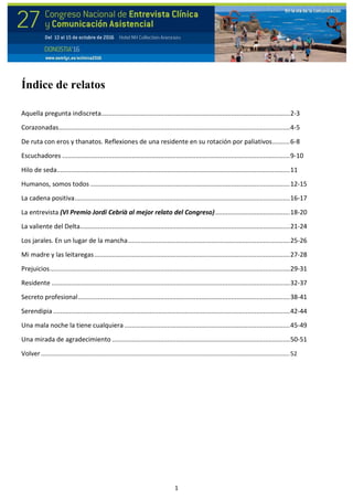 1
Índice de relatos
Aquella pregunta indiscreta..........................................................................................................2-3
Corazonadas..................................................................................................................................4-5
De ruta con eros y thanatos. Reflexiones de una residente en su rotación por paliativos..........6-8
Escuchadores ................................................................................................................................9-10
Hilo de seda...................................................................................................................................11
Humanos, somos todos ................................................................................................................12-15
La cadena positiva.........................................................................................................................16-17
La entrevista (VI Premio Jordi Cebrià al mejor relato del Congreso)..........................................18-20
La valiente del Delta......................................................................................................................21-24
Los jarales. En un lugar de la mancha...........................................................................................25-26
Mi madre y las leitaregas..............................................................................................................27-28
Prejuicios.......................................................................................................................................29-31
Residente ......................................................................................................................................32-37
Secreto profesional.......................................................................................................................38-41
Serendipia .....................................................................................................................................42-44
Una mala noche la tiene cualquiera .............................................................................................45-49
Una mirada de agradecimiento ....................................................................................................50-51
Volver........................................................................................................................................................52
 