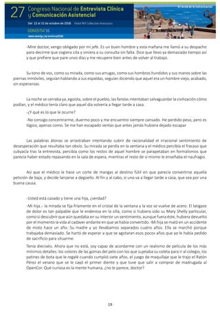 19
-Mire doctor, vengo obligado por mi jefe. Es un buen hombre y esta mañana me llamó a su despacho
para decirme que cogiera cita y viniera a su consulta sin falta. Dice que llevo ya demasiado tiempo así
y que prefiere que pare unos días y me recupere bien antes de volver al trabajo.
Su tono de voz, como su mirada, como sus arrugas, como sus hombros hundidos y sus manos sobre las
piernas inmóviles, seguían hablando a sus espaldas, seguían diciendo que aquel era un hombre viejo, acabado,
sin esperanzas.
La noche se cerraba ya, egoísta, sobre el pueblo, las farolas intentaban salvaguardar la civilización cómo
podían, y el médico tenía claro que aquel día volvería a llegar tarde a casa.
-¿Y qué es lo que le ocurre?
-No consigo concentrarme, duermo poco y me encuentro siempre cansado. He perdido peso, pero es
lógico, apenas como. Se me han escapado ventas que antes jamás hubiera dejado escapar
Las palabras átonas se arrastraban intentando cubrir de racionalidad el irracional sentimiento de
desesperación que resultaba tan obvio. Su mirada se perdía en la ventana y el médico percibía el fracaso que
subyacía tras la entrevista, percibía como los restos de aquel hombre se parapetaban en formalismos que
parecía haber estado repasando en la sala de espera, mientras el resto de sí mismo le enseñaba el naufragio.
Así que el médico le hace un corte de mangas al destino fútil en que parecía convertirse aquella
petición de baja, y decide lanzarse a degüello. Al fin y al cabo, si uno va a llegar tarde a casa, que sea por una
buena causa.
-Usted está casado y tiene una hija, ¿verdad?
-Mi hija..- la mirada se fija fríamente en el cristal de la ventana y la voz se vuelve de acero. El latigazo
de dolor es tan palpable que le endereza en la silla, como si hubiera sido su Mary Shelly particular,
como si descubrir que aún quedaba en su interior un sentimiento, aunque fuera éste, hubiera devuelto
por el momento la vida al cadaver andante en que se había convertido.-Mi hija se mató en un accidente
de moto hace un año. Su madre y yo llevábamos separados cuatro años. Ella se marchó porque
trabajaba demasiado. Se hartó de esperar a que se agotaran esos pocos años que yo le había pedido
de sacrificio para situarme.
Tenía dieciséis. Ahora que no está, soy capaz de acordarme con un realismo de película de los más
mínimos detalles: los colores de las gomas del pelo con los que sujetaba su coleta para ir al colegio, los
patines de bota que le regalé cuando cumplió siete años, el juego de maquillaje que le trajo el Ratón
Pérez el verano que se le cayó el primer diente y que tuve que salir a comprar de madrugada al
OpenCor. Qué curiosa es la mente humana, ¿no le parece, doctor?
 