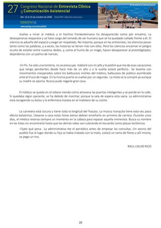 20
Vuelve a mirar al médico y el hechizo frankesteiniano ha desaparecido como por ensalmo. La
desesperanza reaparece y se hace cargo del remedo de ser humano que se ha quedado callado frente a él. El
silencio se adueña del espacio y exige ser respetado. No importa, porque en las entrevistas, los silencios pesan
tanto como las palabras, y a veces, las historias se llenan más con ellos. Pero los silencios encierran el peligro
oculto de estallar entre nuestros dedos, y, como el humo de un mago, hacen desaparecer al prestidigitador,
dejándonos con un palmo de narices.
-En fin, ha sido una tontería, no se preocupe. Hablaré con mi jefe y le pediré que me de esas vacaciones
que tengo pendientes desde hace más de un año y a la vuelta estaré perfecto.- Se levanta con
movimientos inesperados sobre los balbuceos inútiles del médico, balbuceos de público asombrado
ante el truco de magia. En la misma puerta se vuelve por un segundo.-La moto se la compré yo aunque
su madre se oponía. Nunca pude negarle gran cosa.
El médico se queda en el rellano viendo como atraviesa las puertas inteligentes y se pierde en la calle.
Si quedaba algún paciente, se ha debido de marchar, porque la sala de espera esta vacía. La administrativa
está recogiendo su bolso y la enfermera trastea en el maletero de su coche.
La carretera está oscura y tiene toda la longitud del fracaso. La música tranquila tiene esta vez poco
efecto balsámico. Llevarse a casa estas horas extras debían enseñarlo en primero de carrera. Durante unos
días, el médico reserva siempre un momento en la cabeza para repasar aquella entrevista. Busca su nombre
en las listas sin encontrarlo hasta que las demás vidas van cubriendo el recuerdo como placas tectónicas.
-Fíjate qué pena. -La administrativa lee el periódico antes de empezar las consultas.-Un vecino del
pueblo fue al lugar donde su hija se había matado con la moto, colocó un ramo de flores y allí mismo,
se pego un tiro.
RAUL CALVO RICO
 