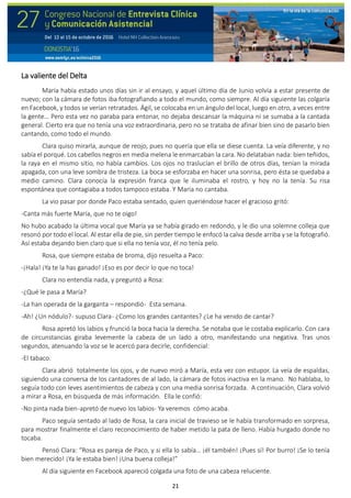21
La valiente del Delta
María había estado unos días sin ir al ensayo, y aquel último día de Junio volvía a estar presente de
nuevo; con la cámara de fotos iba fotografiando a todo el mundo, como siempre. Al día siguiente las colgaría
en Facebook, y todos se verían retratados. Ágil, se colocaba en un ángulo del local, luego en otro, a veces entre
la gente… Pero esta vez no paraba para entonar, no dejaba descansar la máquina ni se sumaba a la cantada
general. Cierto era que no tenía una voz extraordinaria, pero no se trataba de afinar bien sino de pasarlo bien
cantando, como todo el mundo.
Clara quiso mirarla, aunque de reojo, pues no quería que ella se diese cuenta. La veía diferente, y no
sabía el porqué. Los cabellos negros en media melena le enmarcaban la cara. No delataban nada: bien teñidos,
la raya en el mismo sitio, no había cambios. Los ojos no traslucían el brillo de otros días, tenían la mirada
apagada, con una leve sombra de tristeza. La boca se esforzaba en hacer una sonrisa, pero ésta se quedaba a
medio camino. Clara conocía la expresión franca que le iluminaba el rostro, y hoy no la tenía. Su risa
espontánea que contagiaba a todos tampoco estaba. Y María no cantaba.
La vio pasar por donde Paco estaba sentado, quien queriéndose hacer el gracioso gritó:
-Canta más fuerte María, que no te oigo!
No hubo acabado la última vocal que María ya se había girado en redondo, y le dio una solemne colleja que
resonó por todo el local. Al estar ella de pie, sin perder tiempo le enfocó la calva desde arriba y se la fotografió.
Así estaba dejando bien claro que si ella no tenía voz, él no tenía pelo.
Rosa, que siempre estaba de broma, dijo resuelta a Paco:
-¡Hala! ¡Ya te la has ganado! ¡Eso es por decir lo que no toca!
Clara no entendía nada, y preguntó a Rosa:
-¿Qué le pasa a María?
-La han operada de la garganta – respondió- Esta semana.
-Ah! ¿Un nódulo?- supuso Clara- ¿Como los grandes cantantes? ¿Le ha venido de cantar?
Rosa apretó los labios y frunció la boca hacia la derecha. Se notaba que le costaba explicarlo. Con cara
de circunstancias giraba levemente la cabeza de un lado a otro, manifestando una negativa. Tras unos
segundos, atenuando la voz se le acercó para decirle, confidencial:
-El tabaco.
Clara abrió totalmente los ojos, y de nuevo miró a María, esta vez con estupor. La veía de espaldas,
siguiendo una conversa de los cantadores de al lado, la cámara de fotos inactiva en la mano. No hablaba, lo
seguía todo con leves asentimientos de cabeza y con una media sonrisa forzada. A continuación, Clara volvió
a mirar a Rosa, en búsqueda de más información. Ella le confió:
-No pinta nada bien-apretó de nuevo los labios- Ya veremos cómo acaba.
Paco seguía sentado al lado de Rosa, la cara inicial de travieso se le había transformado en sorpresa,
para mostrar finalmente el claro reconocimiento de haber metido la pata de lleno. Había hurgado donde no
tocaba.
Pensó Clara: “Rosa es pareja de Paco, y si ella lo sabía… ¡él también! ¡Pues sí! Por burro! ¡Se lo tenía
bien merecido! ¡Ya le estaba bien! ¡Una buena colleja!”
Al día siguiente en Facebook apareció colgada una foto de una cabeza reluciente.
 
