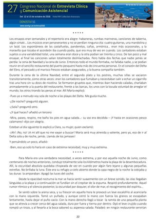 22
* * * * *
Los ensayos eran semanales y el repertorio era alegre: habaneras, rumbas marineras, canciones de taberna,
algún sirtaki… Los músicos eran perseverantes y no se perdían ninguna cita: cuatro guitarras, una mandolina y
un laúd. Los espontáneos de las castañuelas, panderetas, cañas, armónica… eran más ocasionales, y la
maravilla que tocaba el acordeón iba cuando podía, que era muy de vez en cuando. Los cantadores estaban
sujetos a una variabilidad total, una semana eran doce y la otra podían ser treinta y cinco. De tan poco y mal
ensayar, al final las canciones salían totalmente deshilachadas. Pero había dos fechas que nadie jamás se
perdía: la cena de Navidad y la cena de Junio. Entonces todo el mundo formaba, no fallaba nadie, y se podían
reunir en el sencillo restaurante del puerto pesquero hasta más de cincuenta personas. En el corazón del Delta
del Ebro, el pescado y el marisco frescos estaban asegurados, y la buena compañía también.
Durante la cena de la última Navidad, entre el segundo plato y los postres, muchas sillas se vaciaron
transitoriamente, como otras veces: eran los cantadores que fumaban y necesitaban salir a echar un cigarrillo
tras una hora sin su dosis de nicotina. Se formaron grupitos que, mientras iban haciendo caladas, charlaban
animadamente a la puerta del restaurante, frente a las barcas, los unos con la tozuda voluntad de arreglar el
mundo, los otros tirando las penas al mar. Allí María explicó:
-Pues yo a menudo voy sola de noche a las playas del Delta. Me gusta mucho.
-¿De noche?-preguntó alguien.
-¿Sola?-preguntó otro.
-¿Y qué haces?-añadió un tercero
-Mira, paseo, respiro, me baño los pies en agua salada…- su voz era decidida – ¡Y hasta en ocasiones pesco
calamares!-dijo con alegría.
Esteban al día siguiente lo explicó a Clara, su mujer, quien exclamó:
-¡Ah! ¡No, no! ¡A mí allí que no me vayan a buscar! María será muy atrevida y valiente, pero yo, eso de ir al
Delta sola y de noche, jamás. ¡Jamás de los jamases!
Y pensándolo un poco, añadió:
-Bien, eso yo solo lo haría en caso de extrema necesidad, muy y muy extrema.
* * * * *
Para María era una verdadera necesidad, a veces extrema, y por eso aquella noche de Junio, como
centenares de noches anteriores, condujo totalmente sola los kilómetros hasta la playa de la desembocadura.
Allí, la oscuridad absoluta quedaba chispeada de vez en cuando por algún faro lejano y algunas pequeñas
estrellas. No brillaba la luna. Éste era su refugio a cielo abierto donde la capa negra de la noche la cobijaba y
las dunas la amparaban. Apagó las luces del coche.
Desde la opacidad nocturna la mar se hacía sentir suavemente con un breve sonido, las olas llegaban
lánguidas a la playa y a continuación se fundían sin el crepitar de la espuma. Respiró profundamente. Aquel
rumor rítmico y el silencio posterior, la oscuridad por doquier, el olor de mar, el recogimiento del espíritu…
Se sentó sobre la arena seca, y su frescor en aquella hora le provocó un leve escalofrío al acariciarla
con la mano izquierda. Tomó un puñado, y aunque cerró la mano con fuerza los granos se escapaban
lentamente, hasta dejar el puño vacío. Con la mano derecha llegó a tocar la ramita de una pequeña planta
que se atrevía a crecer cerca del agua salada, dura por fuera y tierna por dentro. Oyó el leve crujido cuando
rompió un trozo, y al llevarla a la boca saboreó su aspereza salada. Paladeó: en ningún restaurante servirían
 