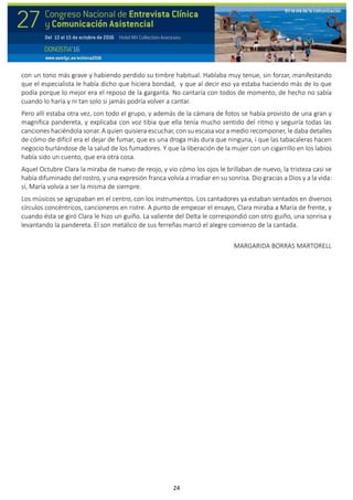 24
con un tono más grave y habiendo perdido su timbre habitual. Hablaba muy tenue, sin forzar, manifestando
que el especialista le había dicho que hiciera bondad, y que al decir eso ya estaba haciendo más de lo que
podía porque lo mejor era el reposo de la garganta. No cantaría con todos de momento, de hecho no sabía
cuando lo haría y ni tan solo si jamás podría volver a cantar.
Pero allí estaba otra vez, con todo el grupo, y además de la cámara de fotos se había provisto de una gran y
magnífica pandereta, y explicaba con voz tibia que ella tenía mucho sentido del ritmo y seguiría todas las
canciones haciéndola sonar. A quien quisiera escuchar, con su escasa voz a medio recomponer, le daba detalles
de cómo de difícil era el dejar de fumar, que es una droga más dura que ninguna, i que las tabacaleras hacen
negocio burlándose de la salud de los fumadores. Y que la liberación de la mujer con un cigarrillo en los labios
había sido un cuento, que era otra cosa.
Aquel Octubre Clara la miraba de nuevo de reojo, y vio cómo los ojos le brillaban de nuevo, la tristeza casi se
había difuminado del rostro, y una expresión franca volvía a irradiar en su sonrisa. Dio gracias a Dios y a la vida:
sí, María volvía a ser la misma de siempre.
Los músicos se agrupaban en el centro, con los instrumentos. Los cantadores ya estaban sentados en diversos
círculos concéntricos, cancioneros en ristre. A punto de empezar el ensayo, Clara miraba a María de frente, y
cuando ésta se giró Clara le hizo un guiño. La valiente del Delta le correspondió con otro guiño, una sonrisa y
levantando la pandereta. El son metálico de sus ferreñas marcó el alegre comienzo de la cantada.
MARGARIDA BORRAS MARTORELL
 