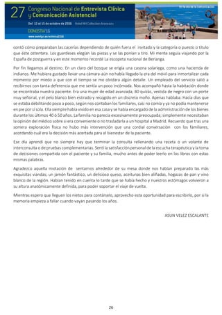 26
contó cómo preparaban las cacerías dependiendo de quién fuera el invitado y la categoría o puesto o título
que éste ostentara. Los guardeses elegían las piezas y se las ponían a tiro. Mi mente seguía viajando por la
España de postguerra y en este momento recordé La escopeta nacional de Berlanga.
Por fin llegamos al destino. En un claro del bosque se erigía una casona solariega, como una hacienda de
indianos. Me hubiera gustado llevar una cámara-aún no había llegado la era del móvil-para inmortalizar cada
momento por miedo a que con el tiempo se me olvidara algún detalle. Un empleado del servicio salió a
recibirnos con tanta deferencia que me sentía un poco incómoda. Nos acompañó hasta la habitación donde
se encontraba nuestra paciente. Era una mujer de edad avanzada, 80 quizás, vestida de negro con un porte
muy señorial, y el pelo blanco bien estirado y recogido en un discreto moño. Apenas hablaba. Hacía días que
se estaba debilitando poco a poco, según nos contaban los familiares, casi no comía y ya no podía mantenerse
en pie por sí sola. Ella siempre había vivido en esa casa y se había encargado de la administración de los bienes
durante los últimos 40 ó 50 años. La familia no parecía excesivamente preocupada; simplemente necesitaban
la opinión del médico sobre si era conveniente o no trasladarla a un hospital a Madrid. Recuerdo que tras una
somera exploración física no hubo más intervención que una cordial conversación con los familiares,
acordando cuál era la decisión más acertada para el bienestar de la paciente.
Ese día aprendí que no siempre hay que terminar la consulta rellenando una receta o un volante de
interconsulta o de pruebas complementarias. Sentí la satisfacción personal de la escucha terapéutica y la toma
de decisiones compartida con el paciente y su familia, mucho antes de poder leerlo en los libros con estas
mismas palabras.
Agradezco aquella invitación de sentarnos alrededor de su mesa donde nos habían preparado las más
exquisitas viandas; un jamón fantástico, un delicioso queso, aceitunas bien aliñadas, hogazas de pan y vino
blanco de la región. Habían tenido en cuenta lo tarde que se había hecho y nuestros estómagos volvieron a
su altura anatómicamente definida, para poder soportar el viaje de vuelta.
Mientras espero que lleguen los nietos para contárselo, aprovecho esta oportunidad para escribirlo, por si la
memoria empieza a fallar cuando vayan pasando los años.
ASUN VELEZ ESCALANTE
 