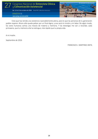 28
Creo que has tenido una existencia razonablemente plena, para lo que las personas de tu generación
podían esperar. Ahora sólo queda pelear por un final digno, y esa será mi misión y mi labor. De algún modo,
los seres humanos somos una mezcla de materia y memoria. Y las leitaregas me van a recordar, cada
primavera, que tu memoria vital se extingue, más rápido que tu propia vida.
A mi madre.
Septiembre de 2016
FRANCISCO J. MARTINEZ ANTA
 