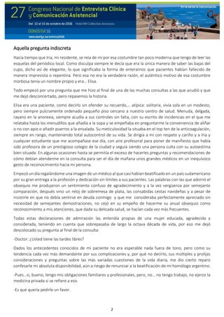 2
Aquella pregunta indiscreta
Hacía tiempo que Iria, mi residente, se reía de mí por esa costumbre tan poco moderna que tengo de leer las
esquelas del periódico local. Como disculpa siempre le decía que era la única manera de saber las bajas del
cupo, dicho así de elegante, lo que significaba la forma de enterarnos que pacientes habían fallecido de
manera imprevista o repentina. Pero esa no era la verdadera razón, el auténtico motivo de esa costumbre
morbosa tenía un nombre propio y era… Elisa.
Todo empezó por una pregunta que me hizo al final de una de las muchas consultas a las que acudió y que
me dejó desconcertado, pero repasemos la historia.
Elisa era una paciente, como decirlo sin ofender su recuerdo,… atípica: solitaria, vivía sola en un modesto,
pero siempre pulcramente ordenado pequeño piso cercano a nuestro centro de salud. Menuda, delgada,
rayano en la anorexia, siempre acudía a sus controles sin falta, con su escrito de incidencias en el que me
relataba hasta los menudillos que añadía a la sopa y se empeñaba en preguntarme la conveniencia de aliñar
o no con apio o añadir puerros a la ensalada. Su meticulosidad la situaba en el top ten de la anticoagulación,
siempre en rango, manteniendo total autocontrol de su vida. Se dirigía a mí con respeto y cariño y a Iria y
cualquier estudiante que me acompañase ese día, con aire profesoral para poner de manifiesto que había
sido profesora de un prestigioso colegio de la ciudad y seguía siendo una persona culta con su autoestima
bien situada. En algunas ocasiones hasta se permitía el exceso de hacerles preguntas y recomendaciones de
cómo debían atenderme en la consulta para ser el día de mañana unos grandes médicos en un inequívoco
gesto de reconocimiento hacia mi persona.
Empezó un día regalándome una imagen de un médico al que casi habían beatificado en un país sudamericano
por su gran entrega a la profesión y dedicación sin límites a sus pacientes. Las palabras con las que adornó el
obsequio me produjeron un sentimiento confuso de agradecimiento y a la vez vergüenza por semejante
comparación, después vino un reloj de sobremesa de plata, las consabidas cestas navideñas y a pesar de
insistirle en que no debía sentirse en deuda conmigo y que me consideraba perfectamente apreciado sin
necesidad de semejantes demostraciones, no cejó en su empeño de hacerme su anual obsequio como
reconocimiento a mis atenciones, que dada su delicada salud, se hacían cada vez más frecuentes.
Todas estas declaraciones de admiración las entendía propias de una mujer educada, agradecida y
considerada, teniendo en cuenta que sobrepasaba de largo la octava década de vida, por eso me dejó
descolocado su pregunta al final de la consulta:
-Doctor: ¿Usted tiene las tardes libres?
Dados los antecedentes conocidos de mi paciente no era esperable nada fuera de tono, pero como su
tendencia cada vez más demandante por sus complicaciones y, por qué no decirlo, sus múltiples y prolijas
consideraciones y preguntas sobre las más variadas cuestiones de la vida diaria, me dio cierto reparo
confesarle mi absoluta disponibilidad, aún a riesgo de renunciar a la beatificación de mi homólogo argentino.
-Pues…si, bueno, tengo mis obligaciones familiares y profesionales, pero, no… no tengo trabajo, no ejerzo la
medicina privada si se refiere a eso.
-Es que quería pedirle un favor.
 