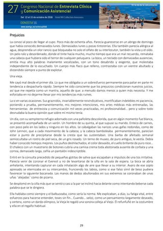 29
Prejuicios
La conocí al poco de llegar al cupo. Poco más de ochenta años. Parecía guarecerse en un abrigo de domingo
que había conocido demasiados lunes. Demasiados lunes y pocas tintorerías. Ella también parecía alérgica al
agua, desprendía un olor rancio que bloqueaba no solo el olfato de su interlocutor, también la vista y el oído.
Un pelo ralo y desordenado, donde el tinte hacía mucho, mucho tiempo que era un mal recuerdo, remataba
una cabeza que hubiera sido el terror de cualquier peluquera. La boca, un teclado con demasiadas ausencias,
emitía muy alto palabras malamente vocalizadas, con un tono desabrido y exigente, que molestaba
independiente de lo escuchado. Un cuerpo más flaco que relleno, contrastaba con un vientre abultado y
distendido siempre a punto de explotar.
Una vieja.
Me cayó mal desde el primer día. Lo que me obligaba a un sobresfuerzo permanente para paliar en parte mi
tendencia a despacharla rápido. Siempre he sido consciente que los prejuicios condicionan nuestros juicios,
así que me repetía como un mantra, aquello de que: a menudo damos menos a quien más necesita. Y me
esforzaba en no dejarme llevar por mis tendencias más ruines.
La vi en varias ocasiones. Sus graznidos, invariablemente reivindicativos, mortificaban indelebles mi paciencia,
poniendo a prueba, permanentemente, mis mejores intenciones, mis artes médicas más entrenadas, las
herramientas de entrevista y comunicación mil veces practicadas, mi profesionalidad... pero y sobre todo
desnudaba la buena opinión que sobre mí mismo tenía.
Un día, con su sempiterno refugio adornado con una pañoleta descolorida, que en algún momento fue blanca,
se presentó acompañada de un varón. Un hombre de su quinta, al que supuse su marido. Enteco de carnes,
con poco pelo en los lados y ninguno en los altos. Le cabalgaban las narices unas gafas redondas, como de
John Lennon, que a cada movimiento de la cabeza, y la cabeza bamboleaba permanentemente, parecían
estar a punto de precipitarse desde la cresta que las sustentaban. Una barba de afeitado semanal
semiocultaba un rostro de piel seca, de un gris rosado. Un terno de museo, de puro antiguo, le vestía. Debía
haber conocido tiempos mejores. Los puños deshilachados, el color desvaído, el cuello brillante de puro roce…
El chaleco con un muestrario de botones cubría una camisa crema toda abotonada ausente de corbata y una
correa, demasiado larga, ceñía un pantalón indescriptible.
Entró en la consulta precedido de pequeñas gotitas de saliva que escapaban a impulsos de una tos irritativa.
Parecía venir de coronar el Everest y no de levantarse de la silla en la sala de espera. La boca se abría
anhelante, intentando capturar en cada inhalación algo de aire que llevar a su interior. Avaro de ese soplo
apresado se eternizaba en su intercambio, frunciendo los labios, como si ese falso símil de beso pudiera
favorecer la siguiente bocanada. Las manos de dedos abullonados en sus extremos se coronaban de unas
uñas “atejadas” como de pizarra.
Se desplomó en la silla más que se sentó y casi a la par se inclinó hacia delante como intentando beberse cada
palabra que se le dirigiera.
Ella hablaba como siempre y el balbuceaba, como sería la norma. Me explicaban, a dúo, su fatiga vital, entre
esfuerzos para hacerse entender, toses sin fin… Cuando… veloz, como un pensamiento largamente deseado,
y certera, como un dardo olímpico, la Vieja le regaló una sonora colleja al Viejo. Él refunfuñó en la costumbre
y ella en el regaño habitual.
 