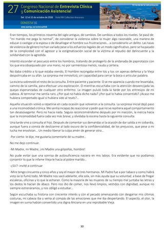 30
Eran tiempos, los primeros noventa del siglo antiguo, de cambios. De cambios a todos los niveles. Se pasó de:
“mi marido me pega lo normal”, de considerar la violencia sobre la mujer algo razonable, una manera de
educar o castigar a la esposa o de desahogar el hombre sus frustraciones… a considerarlo un delito. Las tasas
de violencia de género no han variado pese a los esfuerzos legales de un modo significativo, pero se ha pasado
de la complicidad con el agresor y la estigmatización social de la víctima al repudio del delincuente y la
solidaridad con la agredida.
Intentó esconder el pescuezo entre los hombros, tratando de protegerlo de la andanada de papirotazos con
los que era obsequiado por una mano, no por sarmentosa menos, rauda y certera.
No daba crédito a lo que estaba viendo, El hombre rezongaba entre tos y tos sin apenas defensa y la Vieja
despotricaba en su afán. La sorpresa me inmovilizó, sin capacidad para cerrar la boca o articular palabra.
La escena sobrevoló el resto de la consulta. Entre paciente y paciente. O se me aparecía cuando me levantaba,
camino de la camilla, para efectuar una exploración. O mientras escuchaba con la atención desvencijada las
quejas esperanzadas de cualquier otro enfermo. La imagen pululó toda la tarde por los entresijos de mi
cabeza. Al terminar me sentía raro. ¿Por qué no había dicho nada? ¿Por qué lo había consentido? ¿Acaso me
hubiera comportado igual si hubiera sido al revés?...
Aquella situación volvió a repetirse en cada ocasión que volvieron a la consulta. La sorpresa inicial dejó paso
a una incomodidad crónica. Me sentía incapaz de reaccionar y pedir que no se repitiera aquel comportamiento
tan desasosegante. Pero no hacía nada. Seguía reconcomiéndome después por mi inacción, la inercia hacía
que la incomodidad fuera cada vez más breve, y olvidaba la escena hasta la siguiente consulta.
Una tarde vino a consulta el hijo. Después de comentar sus demandas vi la ocasión de dar salida a mi cobardía,
aunque fuera a consta de deslizarme al lado oscuro de la confidencialidad, de los prejuicios, que pese a mi
lucha me envolvían… Un medio liberar la culpa amén de generar otra…
-Por cierto- le dije, me gustaría comentarle de su madre…
No me dejo continuar.
-Mi Madre, mi Madre, ¡mi Madre una gilipollas, hombre!
No pude evitar que una sonrisa de autosuficiencia naciera en mis labios. Era evidente que no podíamos
consentir lo que la infame Vieja le hacía al pobre marido…
-¿Siii?- invité a continuar
-Mire tengo cincuenta y cinco años y soy el mayor de tres hermanos. Mi Padre fue a por tabaco y como habrá
visto se lo fumó todo. Mi Madre nos sacó adelante, ella sola, sin más ayuda que su voluntad, a base de fregar
escaleras, oficinas y lo que le echaran. Como la mayoría de las mujeres de su tiempo mal juntaba las letras y
los dedos le hacían de ábaco. Pero nos dio de comer, nos llevó limpios, vestidos con dignidad, aunque no
siempre estrenáramos, y nos obligó a estudiar…
Según escuchaba su historia con creciente interés y con el pecado amenazando con desgarrar mis últimas
costuras, mi cabeza iba y venía al compás de las emociones que me iba despertando. El aspecto, el olor, la
imagen en suma habían convertido una digna Anciana en una reprobable Vieja.
 