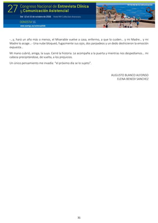 31
-…y, hará un año más o menos, el Miserable vuelve a casa, enfermo, a que lo cuiden… y mi Madre… y mi
Madre lo acoge…- Una nube bloqueó, fugazmente sus ojos, dos parpadeos y un dedo deshicieron la emoción
expuesta…
Mi mano cubrió, amiga, la suya. Cerré la historia. Le acompañe a la puerta y mientras nos despedíamos… mi
cabeza precipitándose, de vuelta, a los prejuicios.
Un único pensamiento me invadía: “el próximo día se lo sujeto”.
AUGUSTO BLANCO ALFONSO
ELENA BENEDI SANCHEZ
 