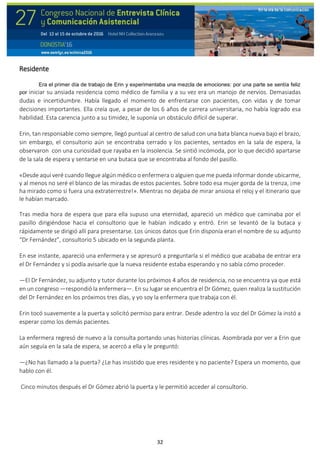 32
Residente
Era el primer día de trabajo de Erin y experimentaba una mezcla de emociones: por una parte se sentía feliz
por iniciar su ansiada residencia como médico de familia y a su vez era un manojo de nervios. Demasiadas
dudas e incertidumbre. Había llegado el momento de enfrentarse con pacientes, con vidas y de tomar
decisiones importantes. Ella creía que, a pesar de los 6 años de carrera universitaria, no había logrado esa
habilidad. Esta carencia junto a su timidez, le suponía un obstáculo difícil de superar.
Erin, tan responsable como siempre, llegó puntual al centro de salud con una bata blanca nueva bajo el brazo,
sin embargo, el consultorio aún se encontraba cerrado y los pacientes, sentados en la sala de espera, la
observaron con una curiosidad que rayaba en la insolencia. Se sintió incómoda, por lo que decidió apartarse
de la sala de espera y sentarse en una butaca que se encontraba al fondo del pasillo.
«Desde aquí veré cuando llegue algún médico o enfermera o alguien que me pueda informar donde ubicarme,
y al menos no seré el blanco de las miradas de estos pacientes. Sobre todo esa mujer gorda de la trenza, ¡me
ha mirado como si fuera una extraterrestre!». Mientras no dejaba de mirar ansiosa el reloj y el itinerario que
le habían marcado.
Tras media hora de espera que para ella supuso una eternidad, apareció un médico que caminaba por el
pasillo dirigiéndose hacia el consultorio que le habían indicado y entró. Erin se levantó de la butaca y
rápidamente se dirigió allí para presentarse. Los únicos datos que Erin disponía eran el nombre de su adjunto
“Dr Fernández”, consultorio 5 ubicado en la segunda planta.
En ese instante, apareció una enfermera y se apresuró a preguntarla si el médico que acababa de entrar era
el Dr Fernández y si podía avisarle que la nueva residente estaba esperando y no sabía cómo proceder.
—El Dr Fernández, su adjunto y tutor durante los próximos 4 años de residencia, no se encuentra ya que está
en un congreso —respondió la enfermera—. En su lugar se encuentra el Dr Gómez, quien realiza la sustitución
del Dr Fernández en los próximos tres días, y yo soy la enfermera que trabaja con él.
Erin tocó suavemente a la puerta y solicitó permiso para entrar. Desde adentro la voz del Dr Gómez la instó a
esperar como los demás pacientes.
La enfermera regresó de nuevo a la consulta portando unas historias clínicas. Asombrada por ver a Erin que
aún seguía en la sala de espera, se acercó a ella y le preguntó:
—¿No has llamado a la puerta? ¿Le has insistido que eres residente y no paciente? Espera un momento, que
hablo con él.
Cinco minutos después el Dr Gómez abrió la puerta y le permitió acceder al consultorio.
 