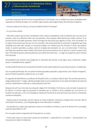 33
La primera impresión de Erin no fue muy gratificante. El Dr Gómez, era un médico muy serio, probablemente
superaba los 50 años de edad, con su barba negra tupida y pelo engominado, derrochando arrogancia.
—Así que usted es Erin García, ¿la nueva residente del Dr Fernández?
—Sí, yo misma, doctor.
—Muy bien, espero que sea tan competente como indica su expediente, pero le advierto que una cosa es el
estudio y otra muy diferente lidiar con los pacientes. Para empezar debo decirle que todos mienten. Es la
primera lección que debe aprender. Estará conmigo tres días hasta que regrese su tutor, el Dr Fernández. Yo
no sigo el manual ese que veo que me vas a enseñar, sólo estoy haciendo la sustitución y agradece que haya
aceptado que estés aquí, porque no me gusta trabajar con médicos que me retrasan ni tener que explicar
dudas. Si quieres aprender, ya sabes, como en la época de estudiante: oír, ver y no interrumpir. Y más hoy,
que fíjate que pacientes están citados. Mira estos dos primeros parece que se aburren y vienen a pasar el día
aquí. Teniendo el parque y buenas palomas, para darles de comer pan…, y luego nos quejamos que el sistema
está saturado.
Acompáñame que tenemos que preguntar en secretaría del servicio si hay algún aviso a domicilio o algún
asunto “verdaderamente urgente”.
La actitud del Dr Gómez con la secretaria también era de superioridad, de una jerarquía arcaica e irrespetuosa.
Erin se quedó petrificada. Por una parte le hubiera gustado responder y argumentar a ese “doctor arrogante”,
pero el miedo la paralizó y optó por ver, oír y callar.
En segundo de bachillerato su profesora de filosofía le dio un consejo a toda la clase “Ser primero personas y
luego profesionales” Y luego, ¿dónde quedaba todo lo que le explicaron en las clases de bioética de sexto de
carrera? ¿Realmente el resto de su vida profesional será así?
Después de sufrir por tres días esa situación, llegó el Dr Fernández. Por fortuna, este era todo lo opuesto al
Dr Gómez. En primer lugar los pacientes le llamaban por su nombre y él les saludaba con una sonrisa. Su
carácter era peculiar y a Erin le recordaba al médico de familia de la serie de ficción que veía en la televisión
cuando era pequeña.
—Buenos días Dr Fernández, soy Erin García, la nueva residente. Comencé a trabajar hace tres días. Me ha
tutorizado el Dr Gómez. ¿Le ha dejado alguna nota valorando mi trabajo?
—Encantado Erin, espero que aprendas mucho en la residencia. Perdona, ¿con el Dr Gómez? Por curiosidad,
¿qué has aprendido con él?
Erin no pudo ocultar la expresión de frustración en su rostro.
—Pues nada nuevo a lo que hacía cuando era estudiante —respondió Erin al instante—. Sinceramente, me
hizo pensar en dejar la residencia.
 