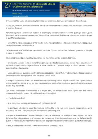 35
Erin acompañó a María a la consulta y la invitó a que se sentase. La mujer la miraba con desconfianza.
—Disculpe, doctora, no quiero ofenderla, pero el Dr Fernández me ha citado para resultados y conoce mis
problemas de salud.
Por unos segundos Erin sintió un nudo en el estómago y una sensación de “socorro, qué hago ahora”, pues
veía que la paciente se mostraba esquiva. Se acordó de los consejos de Alberto e intentó buscar el motivo por
el que María actuaba así.
—Mire, María, no se preocupe, el Dr Fernández ya me ha explicado que está acudiendo al neumólogo porque
tiene problemas en los bronquios y…
De repente María se puso a llorar. De manera instintiva, Erin sacó un pañuelo de la caja que Alberto siempre
tenía en el escritorio.
María se sorprendió por el gesto y, a partir de ese momento, cambió su actitud con Erin.
—Gracias Dra, ¿perdón cómo se llama? Discúlpeme, pero estoy tan desesperada porque “la de los pulmones”
me ha dicho que como no deje de fumar, acabaré con cáncer. Y yo quiero dejar el tabaco, pero es lo único
que me calma esta angustia.
—María, comprendo que se encuentre con esa preocupación y ese enfado. Y además los médicos a veces nos
olvidamos cuando les explicamos a los pacientes con las prisas.
Erin seguía observando la reacción de María ante sus palabras y para su sorpresa se dio cuenta que su mirada
se mostraba triste pero a la vez sus ojos expresaban una solicitud de ayuda, que alguien la escuchase, pues
estaba muy deprimida.
Con mucha delicadeza y observando a la mujer, Erin, fue empatizando poco a poco con ella. María
nuevamente le dio las gracias y le pidió disculpas por su actitud.
—¿Puedo llamarte Erin?
—Si se siente más cómoda, por supuesto. ¿Y yo, tratarte de tú?
—Sí, por favor, además me recuerdas mucho a mi hija, Ella ya no vive en mi casa, se independizó..., y me
encuentro tan sola... Y ahora con lo de los bronquios y esta angustia…
—Hoy es el primer día que converso contigo, y creo que además de tus bronquios, de tu angustia por dejar
de fumar, hay más cosas que te preocupan. Me corriges por favor si me equivoco, pero me da la sensación
que en tu vida llevas una mochila muy pesada, con los problemas de salud, la tristeza de que tu hija esté lejos…
— Erin, si yo te contase mi vida… —María nuevamente comenzó a llorar.
 