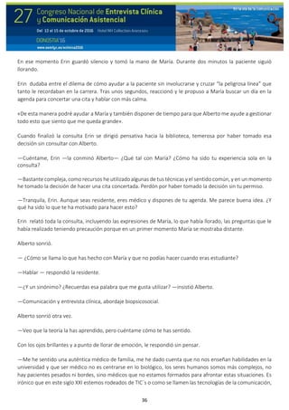 36
En ese momento Erin guardó silencio y tomó la mano de María. Durante dos minutos la paciente siguió
llorando.
Erin dudaba entre el dilema de cómo ayudar a la paciente sin involucrarse y cruzar “la peligrosa línea” que
tanto le recordaban en la carrera. Tras unos segundos, reaccionó y le propuso a María buscar un día en la
agenda para concertar una cita y hablar con más calma.
«De esta manera podré ayudar a María y también disponer de tiempo para que Alberto me ayude a gestionar
todo esto que siento que me queda grande».
Cuando finalizó la consulta Erin se dirigió pensativa hacia la biblioteca, temerosa por haber tomado esa
decisión sin consultar con Alberto.
—Cuéntame, Erin —la conminó Alberto— ¿Qué tal con María? ¿Cómo ha sido tu experiencia sola en la
consulta?
—Bastante compleja, como recursos he utilizado algunas de tus técnicas y el sentido común, y en un momento
he tomado la decisión de hacer una cita concertada. Perdón por haber tomado la decisión sin tu permiso.
—Tranquila, Erin. Aunque seas residente, eres médico y dispones de tu agenda. Me parece buena idea. ¿Y
qué ha sido lo que te ha motivado para hacer esto?
Erin relató toda la consulta, incluyendo las expresiones de María, lo que había llorado, las preguntas que le
había realizado teniendo precaución porque en un primer momento María se mostraba distante.
Alberto sonrió.
— ¿Cómo se llama lo que has hecho con María y que no podías hacer cuando eras estudiante?
—Hablar — respondió la residente.
—¿Y un sinónimo? ¿Recuerdas esa palabra que me gusta utilizar? —insistió Alberto.
—Comunicación y entrevista clínica, abordaje biopsicosocial.
Alberto sonrió otra vez.
—Veo que la teoría la has aprendido, pero cuéntame cómo te has sentido.
Con los ojos brillantes y a punto de llorar de emoción, le respondió sin pensar.
—Me he sentido una auténtica médico de familia, me he dado cuenta que no nos enseñan habilidades en la
universidad y que ser médico no es centrarse en lo biológico, los seres humanos somos más complejos, no
hay pacientes pesados ni bordes, sino médicos que no estamos formados para afrontar estas situaciones. Es
irónico que en este siglo XXI estemos rodeados de TIC´s o como se llamen las tecnologías de la comunicación,
 