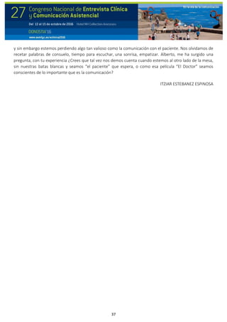 37
y sin embargo estemos perdiendo algo tan valioso como la comunicación con el paciente. Nos olvidamos de
recetar palabras de consuelo, tiempo para escuchar, una sonrisa, empatizar. Alberto, me ha surgido una
pregunta, con tu experiencia ¿Crees que tal vez nos demos cuenta cuando estemos al otro lado de la mesa,
sin nuestras batas blancas y seamos “el paciente” que espera, o como esa película “El Doctor” seamos
conscientes de lo importante que es la comunicación?
ITZIAR ESTEBANEZ ESPINOSA
 
